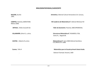 217	
  
	
  
	
  
BIBLIOGRAFÍAPARAEL/LADOCENTE	
  
	
  
	
  
	
  
	
  
BALDOR,	
  Aurelio	
   Aritmética.	
  Editorial	
  Cultural	
  Venezolana	
  S.A.	
  Caracas,	
  
1995.	
  
	
  
	
  
	
  
CAMPOS,	
  Yolanda	
  y	
  BARISTAINE.	
   Mi	
  Cuaderno	
  de	
  Matemática	
  6°.	
  Editorial	
  McGraw	
  Hill	
  
México	
  2000.	
  
	
  
	
  
ORTEGA.,	
  Vielka	
  Cozzarelli	
  de	
   Taller	
  de	
  Geometría.	
  Panamá,	
  2000	
  (PREMEDIA).	
  
	
  
	
  
	
  
VILLAMARÍN,	
  Gilma	
  R,	
  	
  y	
  otros.	
   Estructuras	
  Matemática	
  6°.	
  REIANDES	
  LTDA,	
  
Santa	
  Fe,	
  	
  	
  Bogotá	
  00.	
  
	
  
	
  
	
  
CASTRO.	
  ,	
  Roberto	
  R	
  y	
  otros	
   Matemáticas	
  6°.	
  Serie	
  2000-­‐Editorial	
  Santillana	
  
S.A.,México	
  D.F.1998	
  
	
  
	
  
	
  
	
  
Cuevas,	
  	
  Félix	
  H	
   Matemática	
  para	
  la	
  Escuela	
  primaria	
  Sexto	
  Grado.	
  
	
  
.	
   Editorial	
  Texmadi,	
  Panamá,	
  1999	
  
 