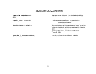 218	
  
	
  
	
  
	
  
	
  
	
  
BIBLIOGRAFÍAPARAEL/LAESTUDIANTE	
  
	
  
	
  
CARRANZA,	
  Almanzón	
  Alonso	
   MATEMÁTICA6,	
  Santillana	
  Educación	
  Básica	
  General,	
  
1998	
  
	
  
ORTEGA,	
  Vielka	
  Cozzarelli	
  de	
   Taller	
  de	
  Geometría.	
  Panamá	
  2000	
  (Premedia).	
  
Horla	
  de	
  Colombia	
  S.A.	
  
	
  
MILLÁNJ.,	
  Ochoa	
  C,.	
  Herrera	
  H.	
   MATEMÁTICA6	
  Programa	
  de	
  Educación	
  Básica	
  General	
  6°	
  
Impresora	
  Educativa,	
  Ministerio	
  de	
  educación,	
  Panamá,	
  
1981.	
  
Impresora	
  Educativa,	
  Ministerio	
  de	
  educación,	
  
Panamá,	
  1981.	
  
	
  
VILLAMÍN,	
  G.,	
  Porras	
  M.,	
  Villamín	
  C.	
   EstructuraMatemática6.ReiAndesLTDA2000.	
  
 