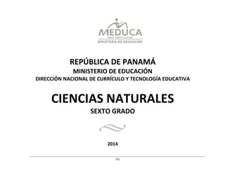  
	
  
	
  
	
  
	
  
	
  
	
  
	
  
REPÚBLICA	
  DE	
  PANAMÁ	
  
MINISTERIO	
  DE	
  EDUCACIÓN	
  
DIRECCIÓN	
  NACIONAL	
  DE	
  CURRÍCULO	
  Y	
  TECNOLOGÍA	
  EDUCATIVA	
  
	
  
	
  
	
  
CIENCIAS	
  NATURALES	
  
SEXTO	
  GRADO	
  
	
  
	
  
	
  
	
  
2014	
  
	
  
	
  
	
  
	
  
221	
  
 