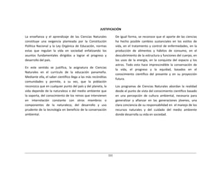 222	
  
	
  
	
  
	
  
	
  
	
  
	
  
JUSTIFICACIÓN	
  
	
  
La	
   enseñanza	
   y	
   el	
   aprendizaje	
   de	
   las	
   Ciencias	
   Naturales	
  
constituye	
   una	
   exigencia	
   planteada	
   por	
   la	
   Constitución	
  
Política	
   Nacional	
   y	
   la	
   Ley	
   Orgánica	
   de	
   Educación,	
   normas	
  
estas	
   que	
   regulan	
   la	
   vida	
   en	
   sociedad	
   enfatizando	
   los	
  
asuntos	
   fundamentales	
   dirigidos	
   a	
   lograr	
   el	
   progreso	
   y	
  
desarrollo	
  del	
  país.	
  
	
  
En	
   este	
   sentido	
   se	
   justifica,	
   la	
   asignatura	
   de	
   Ciencias	
  
Naturales	
   en	
   el	
   currículo	
   de	
   la	
   educación	
   panameña.	
  
Mediante	
  ella,	
  el	
  saber	
  científico	
  llega	
  a	
  las	
  más	
  recónditas	
  
comunidades	
   y	
   permite,	
   a	
   su	
   vez,	
   que	
   la	
   población	
  
reconozca	
  que	
  en	
  cualquier	
  punto	
  del	
  país	
  y	
  del	
  planeta,	
  la	
  
vida	
  depende	
  de	
  la	
  naturaleza	
  o	
  del	
  medio	
  ambiente	
  que	
  
la	
  soporta,	
  del	
  conocimiento	
  de	
  los	
  reinos	
  que	
  intervienen	
  
en	
   interrelación	
   constante	
   con	
   otros	
   miembros	
   o	
  
componentes	
   de	
   la	
   naturaleza;	
   del	
   desarrollo	
   y	
   uso	
  
prudente	
  de	
  la	
  tecnología	
  en	
  beneficio	
  de	
  la	
  conservación	
  
ambiental.	
  
De	
  igual	
  forma,	
  se	
  reconoce	
  que	
  el	
  aporte	
  de	
  las	
  ciencias	
  
ha	
   hecho	
   posible	
   cambios	
   sustanciales	
   en	
   los	
   estilos	
   de	
  
vida,	
   en	
   el	
   tratamiento	
   y	
   control	
   de	
   enfermedades,	
   en	
   la	
  
producción	
   de	
   alimentos	
   y	
   hábitos	
   de	
   consumo,	
   en	
   el	
  
descubrimiento	
  de	
  la	
  estructura	
  y	
  funciones	
  del	
  cuerpo,	
  en	
  
los	
   usos	
   de	
   la	
   energía,	
   en	
   la	
   conquista	
   del	
   espacio	
   y	
   los	
  
astros.	
   Todo	
   esto	
   hace	
   imprescindible	
   la	
   conservación	
   de	
  
la	
   vida,	
   el	
   progreso	
   y	
   la	
   equidad,	
   basados	
   en	
   el	
  
conocimiento	
   científico	
   del	
   presente	
   y	
   en	
   su	
   proyección	
  
futura.	
  
	
  
Los	
   programas	
   de	
   Ciencias	
   Naturales	
   abordan	
   la	
   realidad	
  
desde	
  el	
  punto	
  de	
  vista	
  del	
  conocimiento	
  científico	
  basado	
  
en	
   una	
   percepción	
   de	
   cultura	
   ambiental,	
   necesaria	
   para	
  
generalizar	
  	
  y	
  	
  afianzar	
  	
  en	
  	
  las	
  	
  generaciones	
  	
  jóvenes,	
  	
  una	
  
clara	
  conciencia	
  de	
  su	
  responsabilidad	
  en	
  	
  el	
  manejo	
  de	
  los	
  
recursos	
  	
   naturales	
  	
   y	
  	
   del	
  	
   cuidado	
  	
  del	
  	
   medio	
  	
  ambiente	
  
donde	
  desarrolla	
  su	
  vida	
  en	
  sociedad.	
  
 