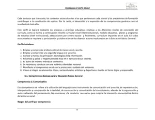 PROGRAMA	
  DE	
  SEXTO	
  GRADO	
  
14
	
  
	
  
	
  
	
  
	
  
	
  
Cabe	
  destacar	
  que	
  la	
  escuela,	
  los	
  contextos	
  socioculturales	
  a	
  los	
  que	
  pertenecen	
  cada	
  plantel	
  y	
  los	
  precedentes	
  de	
  formación	
  
contribuyen	
   a	
   la	
   constitución	
   de	
   sujetos.	
   Por	
   lo	
   tanto,	
   el	
   desarrollo	
   y	
   la	
   expresión	
   de	
   las	
   competencias	
   genéricas	
   será	
   el	
  
resultado	
  de	
  todo	
  ello.	
  
	
  
Este	
   perfil	
   se	
   logrará	
   mediante	
   los	
   procesos	
   y	
   prácticas	
   educativas	
   relativas	
   a	
   los	
   diferentes	
   niveles	
   de	
   concreción	
   del	
  
currículo,	
  como	
  se	
  ilustra	
  a	
  continuación:	
  Diseño	
  curricular	
  (nivel	
  interinstitucional),	
  modelo	
  educativo,	
  	
  planes	
  y	
  programas	
  
de	
  estudios	
  (nivel	
  institucional),	
  adecuaciones	
  por	
  centro	
  escolar	
  	
  	
  y	
  finalmente,	
  currículum	
  impartido	
  en	
  el	
  aula.	
  En	
  todos	
  
estos	
  niveles	
  se	
  requiere	
  la	
  participación	
  y	
  colaboración	
  de	
  los	
  diversos	
  actores	
  involucrados	
  en	
  la	
  Educación	
  Básica	
  General.	
  
	
  
Perfil	
  ciudadano:	
  
	
  
1.	
   Emplea	
  y	
  comprende	
  el	
  idioma	
  oficial	
  de	
  manera	
  oral	
  y	
  escrita.	
  
2.	
   Emplea	
  y	
  comprende	
  una	
  segunda	
  lengua	
  oral	
  y	
  escrita.	
  
3.	
   Conoce	
  y	
  maneja	
  las	
  principales	
  tecnologías	
  de	
  la	
  información.	
  
4.	
   Reconoce	
  y	
  aplica	
  la	
  responsabilidad	
  ética	
  en	
  el	
  ejercicio	
  de	
  sus	
  labores.	
  
5.	
   Es	
  activo	
  de	
  manera	
  individual	
  y	
  colectiva.	
  
6.	
   Se	
  reconoce	
  y	
  conduce	
  con	
  una	
  auténtica	
  identidad	
  nacional.	
  
7.	
   Manifiesta	
  el	
  compromiso	
  social	
  con	
  la	
  protección	
  y	
  cuidado	
  del	
  ambiente.	
  
8.	
   Valora	
  e	
  integra	
  los	
  elementos	
  éticos,	
  socioculturales,	
  artísticos	
  y	
  deportivos	
  a	
  la	
  vida	
  en	
  forma	
  digna	
  y	
  responsable.	
  
	
  
6.1.	
  Competencias	
  básicas	
  para	
  la	
  Educación	
  Básica	
  General	
  
	
  
Competencia	
  1:	
  Comunicativa	
  
	
  
Esta	
  competencia	
  se	
  refiere	
  a	
  la	
  utilización	
  del	
  lenguaje	
  como	
  instrumento	
  de	
  comunicación	
  oral	
  y	
  escrita,	
  de	
  representación,	
  
interpretación	
  y	
  comprensión	
  de	
  la	
  realidad,	
  de	
  construcción	
  y	
  comunicación	
  del	
  conocimiento;	
  además	
  de	
  la	
  organización	
  y	
  
autorrealización	
  del	
  pensamiento,	
  las	
  emociones	
  y	
  la	
  conducta	
  	
   necesarios	
  para	
  mejorar	
  la	
  interacción	
  comunicativa	
  dentro	
  
del	
  entorno	
  social.	
  
	
  
Rasgos	
  del	
  perfil	
  por	
  competencia	
  
 