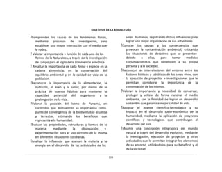224	
  
	
  
	
  
	
  
	
  
	
  
	
  
OBJETIVOS	
  DE	
  LA	
  ASIGNATURA	
  
	
  
Comprender	
   las	
   causas	
   de	
   los	
   fenómenos	
   físicos,	
  
mediante	
   	
   procesos	
   	
   de	
   	
   investigación,	
   para	
  
establecer	
  una	
  mayor	
  interacción	
  con	
  el	
  medio	
  que	
  
le	
  rodea.	
  
 Valorar	
  la	
  importancia	
  y	
  función	
  de	
  cada	
  uno	
  de	
  los	
  
Reinos	
  de	
  la	
  Naturaleza,	
  a	
  través	
  de	
  la	
  investigación	
  
de	
  campo	
  para	
  el	
  logro	
  de	
  la	
  convivencia	
  armónica.	
  
 Resaltar	
  la	
  importancia	
  de	
  cada	
  Reino	
  y	
  especie	
  en	
  la	
  	
  	
  
cadena	
  	
  	
  alimenticia,	
  	
  	
  en	
  	
  	
  la	
  	
  	
  conservación	
  	
  	
  del	
  
equilibrio	
   ambiental	
   y	
   en	
   la	
   calidad	
   de	
   vida	
   de	
   la	
  
población.	
  
Reconocer	
   la	
   importancia	
   de	
   la	
   alimentación,	
   la	
  
nutrición,	
  	
  el	
  	
  aseo	
  	
  y	
  	
  la	
  	
  salud,	
  	
  por	
  	
  medio	
  	
  de	
  	
  la	
  
práctica	
   de	
   buenos	
   hábitos	
   para	
   mantener	
   la	
  
capacidad	
   	
   potencial	
   	
   del	
   	
   organismo	
   	
   y	
   la	
  
prolongación	
  de	
  la	
  vida.	
  
Valorar	
  	
  	
  la	
  	
  	
  posición	
  	
  	
  del	
  	
  	
  Istmo	
  	
  	
  de	
  	
  	
  Panamá,	
  	
  	
  en	
  
recorridos	
   que	
  	
  demuestren	
  	
  su	
   importancia	
  	
  como	
  
punto	
  de	
  convergencia	
  de	
  la	
  biodiversidad	
  acuática	
  
y	
   	
   terrestre,	
   	
   estimando	
   	
   los	
   	
   beneficios	
   	
   que	
  
representa	
  a	
  la	
  humanidad.	
  
Evaluar	
   las	
   propiedades,	
   estructuras	
   y	
   formas	
   de	
   la	
  
materia;	
  	
  	
  	
  	
  	
  	
  	
  mediante	
  	
  	
  	
  	
  	
  	
  	
  la	
  	
  	
  	
  	
  	
  	
  	
  observación	
  	
  	
  	
  	
  	
  	
  	
  y	
  
experimentación	
  para	
  el	
  uso	
  correcto	
  de	
  la	
  misma	
  
en	
  diferentes	
  situaciones	
  cotidianas.	
  
Analizar	
   la	
   influencia	
   que	
   ejercen	
   la	
   materia	
   y	
   la	
  
energía	
   en	
   el	
   desarrollo	
   de	
   las	
   actividades	
   de	
   los	
  
seres	
  	
  humanos,	
  registrando	
  dichas	
  influencias	
  para	
  
lograr	
  una	
  mejor	
  organización	
  de	
  sus	
  actividades.	
  
Conocer	
   	
   las	
   	
   causas	
   	
   y	
   	
   las	
   	
   consecuencias	
   	
   que	
  
provocan	
  	
  la	
  	
  contaminación	
  	
  ambiental,	
  	
  criticando	
  
las	
  	
   situaciones	
  	
   de	
  	
   desastres	
  	
   que	
  	
   se	
  	
   presentan	
  
debido	
   a	
   ellas,	
   para	
   tomar	
   medidas	
  
conservacionistas	
   que	
   beneficien	
   a	
   su	
   propia	
  
persona	
  y	
  a	
  la	
  sociedad.	
  
Reconocer	
   las	
   interrelaciones	
   del	
   entorno	
   entre	
   los	
  
factores	
  bióticos	
  y	
  	
  abióticos	
  de	
  los	
  seres	
  vivos,	
  con	
  
la	
   ejecución	
   de	
   proyectos	
   e	
   investigaciones	
   que	
  le	
  
permitan	
   corroborar	
   la	
   importancia	
   de	
   la	
  
conservación	
  de	
  los	
  mismos.	
  
Valorar	
   la	
   importancia	
   y	
   necesidad	
   de	
   conservar,	
  
proteger	
   y	
   utilizar	
   de	
   forma	
   racional	
   el	
   medio	
  
ambiente,	
   con	
   la	
   finalidad	
   de	
   lograr	
   un	
   desarrollo	
  
sostenible	
  que	
  garantice	
  mejor	
  calidad	
  de	
  vida.	
  
Adoptar	
   	
   el	
   	
   avance	
   	
   científico-­‐tecnológico	
   	
   y	
   	
   su	
  
impacto	
   en	
   el	
   desarrollo	
   socio-­‐económico	
   de	
   la	
  
humanidad,	
   mediante	
   la	
   aplicación	
   de	
   proyectos	
  
científicos	
   y	
   tecnológicos	
   que	
   contribuyan	
   al	
  
desarrollo	
  del	
  país.	
  
 Asumir	
  	
   una	
  	
   concepción	
  	
   integradora	
  	
   del	
  	
   mundo	
  
natural	
  a	
  través	
  del	
  desarrollo	
  evolutivo,	
  mediante	
  
la	
   investigación,	
   ejecución	
   de	
   proyectos	
   y	
   otras	
  
actividades	
  que	
  le	
  permitan	
  integrar	
  los	
  elementos	
  
de	
  su	
  entorno,	
  utilizándolos	
   para	
   su	
  beneficio	
   y	
  el	
  
de	
  la	
  sociedad.	
  
 