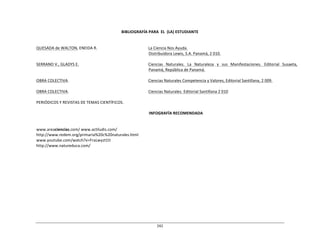 242	
  
	
  
	
  
	
  
	
  
BIBLIOGRAFÍA	
  PARA	
   EL	
   (LA)	
  ESTUDIANTE	
  
	
  
	
  
	
  
QUESADA	
  de	
  WALTON,	
  ENEIDA	
  R.	
   La	
  Ciencia	
  Nos	
  Ayuda.	
  
Distribuidora	
  Lewis,	
  S.A.	
  Panamá,	
  2	
  010.	
  
	
  
SERRANO	
  V.,	
  GLADYS	
  E.	
   Ciencias	
  	
   Naturales.	
  	
   La	
  	
   Naturaleza	
  	
   y	
  	
   sus	
  	
   Manifestaciones.	
  	
   Editorial	
  	
   Susaeta,	
  
Panamá,	
  República	
  de	
  Panamá.	
  
	
  
OBRA	
  COLECTIVA.	
   Ciencias	
  Naturales	
  Competencia	
  y	
  Valores,	
  Editorial	
  Santillana,	
  2	
  009.	
  
	
  
OBRA	
  COLECTIVA.	
   Ciencias	
  Naturales.	
  Editorial	
  Santillana	
  2	
  010	
  
	
  
PERIÓDICOS	
  Y	
  REVISTAS	
  DE	
  TEMAS	
  CIENTÍFICOS.	
  
	
  
INFOGRAFÍA	
  RECOMENDADA	
  
	
  
	
  
	
  
www.areaciencias.com/	
  www.actiludis.com/	
  
http://www.redem.org/primaria%20c%20naturales.html	
  
www.youtube.com/watch?v=FraLwyzt1tI	
  
http://www.natureduca.com/	
  
 