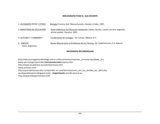 243	
  
	
  
	
  
	
  
	
  
BIBLIOGRAFÍA	
  PARA	
  EL	
  	
  (LA)	
  DOCENTE	
  
	
  
	
  
	
  
1.	
  ALEXANDER	
  PETER	
  Y	
  OTROS	
   Biología	
  Prentice	
  Hall.	
  Massachussets,	
  Estados	
  Unidos,	
  1997.	
  
	
  
2.	
  MINISTERIO	
  DE	
  EDUCACIÓN	
   Guías	
  Didácticas	
  de	
  Educación	
  Ambiental	
   	
  
(sexto,	
  Quinto,	
  cuarto,	
  tercero,	
  segundo,	
  
primer	
  grado).	
  Panamá,	
  1995.	
  
	
  
3.	
  SUTTON	
  B.	
  Y	
  HARMON	
  P.	
   Fundamento	
  de	
  Ecología.	
  	
  	
  Ed.	
  Limusa.	
  México,	
  D.F.	
  
	
  
4.	
  	
  UNESCO	
   	
   Nuevo	
  Manual	
  para	
  la	
  Enseñanza	
  de	
  las	
  Ciencias.	
  Ed.	
  Sudamericana,	
  S.A.	
  Buenos	
  
Aires,	
  Argentina.	
  
	
  
INFOGRAFÍA	
  RECOMENDADA	
  
	
  
	
  
	
  
http://educacionygestiondelriesgo.crid.or.cr/herramientas/insercion_curricular?quicktabs_3=1	
  
www.upv.es/jugaryaprender/cienciasnaturales/autores.htm	
  
http://www.terueltirwal.es/redred/primaria.html	
  
www.actiludis.com/	
  
http://aprenderencasa.educ.ar/aprender-­‐en-­‐casa/alumnos/como_son_las_semillas_por_dent.php	
  
ayudaparaelmaestro.blogspot.com/.../experimento-­‐sencillo-­‐para-­‐la-­‐es...	
  
http://www.fullexperimentos.com/	
  
 