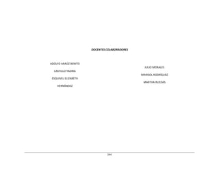 244	
  
	
  
	
  
	
  
	
  
	
  
	
  
	
  
	
  
	
  
	
  
	
  
	
  
	
  
	
  
DOCENTES	
  COLABORADORES	
  
	
  
	
  
	
  
	
  
ADOLFO	
  ARAÚZ	
  BENITO	
  
CASTILLO	
  YADIRA	
  
ESQUIVEL	
  ELIZABETH	
  
HERNÁNDEZ	
  
	
  
JULIO	
  MORALES	
  
MARISOL	
  RODRÍGUEZ	
  
MARTHA	
  RUEDAS	
  
 