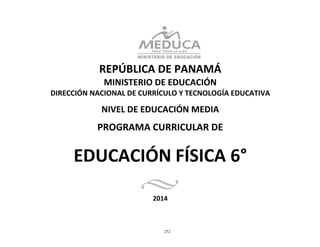 252
	
  
	
  
	
  
	
  
REPÚBLICA	
  DE	
  PANAMÁ	
  
MINISTERIO	
  DE	
  EDUCACIÓN	
  
DIRECCIÓN	
  NACIONAL	
  DE	
  CURRÍCULO	
  Y	
  TECNOLOGÍA	
  EDUCATIVA	
  
	
  
NIVEL	
  DE	
  EDUCACIÓN	
  MEDIA	
  
	
  
PROGRAMA	
  CURRICULAR	
  DE	
  
	
  
	
  
EDUCACIÓN	
  FÍSICA	
  6°	
  
	
  
	
  
	
  
2014	
  
 