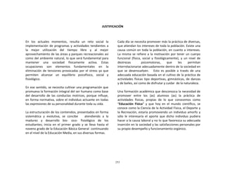 253
	
  
	
  
	
  
	
  
	
  
JUSTIFICACIÓN	
  
	
  
	
  
	
  
	
  
En	
   los	
   actuales	
   momentos,	
   resulta	
   un	
   reto	
   social	
   la	
  
implementación	
   de	
   programas	
   y	
   actividades	
   tendientes	
   a	
  
la	
   mejor	
   utilización	
   del	
   tiempo	
   libre	
   y	
   al	
   mejor	
  
aprovechamiento	
  de	
  las	
  áreas	
  y	
  parques	
  recreacionales	
  así	
  
como	
  del	
  ambiente	
  natural,	
  lo	
  que	
  será	
  fundamental	
  para	
  
mantener	
   una	
   sociedad	
   físicamente	
   activa.	
   Estas	
  
ocupaciones	
   son	
   elementos	
   fundamentales	
   en	
   la	
  
eliminación	
   de	
  tensiones	
  provocadas	
  por	
  el	
   stress	
  ya	
  que	
  
permiten	
   alcanzar	
   un	
   equilibrio	
   psicofísico,	
   social	
   y	
  
fisiológico.	
  
	
  
En	
  ese	
  sentido,	
  se	
  necesita	
  cultivar	
  una	
  programación	
  que	
  
promueva	
  la	
  formación	
  integral	
  del	
  ser	
  humano	
  como	
  base	
  
del	
   desarrollo	
   de	
   las	
   conductas	
   motrices,	
   porque	
   influye,	
  
en	
  forma	
  normativa,	
  sobre	
  el	
  individuo	
  actuante	
  en	
  todas	
  
las	
  expresiones	
  de	
  su	
  personalidad	
  durante	
  toda	
  su	
  vida.	
  
	
  
La	
  estructuración	
  de	
  los	
  contenidos,	
  presentados	
  en	
  forma	
  
sistemática	
   y	
   evolutiva,	
   se	
   concibe	
   	
   	
   atendiendo	
   a	
   la	
  
madurez	
   y	
   desarrollo	
   bio-­‐	
   sico-­‐	
   fisiológico	
   de	
   los	
  
estudiantes;	
   inicia	
   en	
   el	
   primer	
   grado	
   y	
   se	
   lleva	
   hasta	
   el	
  
noveno	
  grado	
  de	
  la	
  Educación	
  Básica	
  General	
  	
  continuando	
  
en	
  el	
  nivel	
  de	
  la	
  Educación	
  Media,	
  en	
  sus	
  diversas	
  formas.	
  
Cada	
  día	
  se	
  necesita	
  promover	
  más	
  la	
  práctica	
  de	
  diversas,	
  
que	
  atiendan	
  los	
  intereses	
  de	
  toda	
  la	
  población.	
  Existe	
  una	
  
causa	
  común	
  en	
  toda	
  la	
  población,	
  en	
  cuanto	
  a	
  intereses.	
  
La	
   misma	
   se	
   refiere	
   a	
   la	
   motivación	
   por	
   tener	
   un	
   cuerpo	
  
funcional	
   (física,	
   social	
   y	
   fisiológicamente),	
   y	
   un	
   nivel	
   de	
  
destrezas	
   	
   psicomotoras,	
   que	
   les	
   permitan	
  
interrelacionarse	
  adecuadamente	
  dentro	
  de	
  la	
  sociedad	
  en	
  
que	
   se	
   desenvuelven.	
   	
   	
   Esto	
   es	
   posible	
   a	
   través	
   de	
   una	
  
adecuada	
  educación	
  basada	
  en	
  el	
  cultivo	
  de	
  la	
  práctica	
  de	
  
actividades	
   físicas	
   tipo	
   deportivas,	
   gimnásticas,	
   de	
   danzas	
  
y	
  de	
  bailes,	
  así	
  como	
  de	
  disfrutar	
  y	
  cuidar	
   de	
  la	
  naturaleza.	
  
	
  
Una	
  formación	
  académica	
  que	
  desconozca	
  la	
  necesidad	
  de	
  
promover	
   entre	
   los	
   (as)	
   alumnos	
   (as)	
   la	
   práctica	
   de	
  
actividades	
   físicas,	
   propias	
   de	
   lo	
   que	
   conocemos	
   como	
  
“Educación	
   Física”	
   y	
   que	
   hoy	
   en	
   el	
   mundo	
   científico,	
   se	
  
conoce	
  como	
  la	
  Ciencia	
  de	
  la	
  Actividad	
  Física,	
  el	
  Deporte	
  y	
  
la	
  Recreación,	
  estaría	
  promoviendo	
  un	
  individuo	
  amorfo	
  y	
  
sólo	
   le	
   interesaría	
   el	
   aporte	
   que	
   dicho	
   individuo	
   pudiera	
  
hacer	
  a	
  la	
  causa	
  laboral	
  y	
  no	
  lo	
  que	
  favorezca	
  su	
  adecuada	
  
inserción	
  en	
  la	
  sociedad	
  y	
  las	
  satisfacciones	
  personales	
  por	
  
su	
  propio	
  desempeño	
  y	
  funcionamiento	
  orgánico.	
  
 