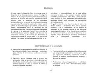 254
	
  
	
  
DESCRIPCIÓN.	
  
	
  
	
  
	
  
En	
   este	
   grado,	
   la	
   Educación	
   física	
   se	
   orienta	
   hacia	
   el	
  
desarrollo	
   de	
   las	
  destrezas	
   motoras	
   básicas.	
   Para	
   lograrlo	
  
hace	
  uso	
  de	
  los	
  juegos	
  organizados,	
  los	
  bailes	
  regionales	
  y	
  
populares	
   de	
   la	
   región,	
   los	
   ejercicios	
   gimnásticos	
   que	
   se	
  
orientan	
   	
   hacia	
   	
   el	
   	
   desarrollo	
   	
   de	
   	
   las	
   habilidades	
  
perceptuales,	
  con	
  el	
  fin	
  de	
  crear	
  las	
  conexiones	
  nerviosas	
  y	
  
musculares	
  que	
  favorezcan	
  la	
  coordinación	
  motora	
  gruesa	
  
y	
   fina.	
   El	
   desarrollo	
   corporal	
   y	
   funcional,	
   se	
   orienta	
   se	
  
orienta	
   	
   principalmente	
   	
   hacia	
   	
   el	
   	
   desarrollo	
   	
   de	
   	
   las	
  
habilidades	
  y	
  destrezas,	
  coordinación	
  motora,	
  la	
  velocidad	
  
de	
   carrera	
   y	
   la	
   resistencia,	
   fuerza,	
   tono	
   muscular	
   y	
  
flexibilidad	
   articular	
   y	
   de	
   los	
   deportes,	
   afín	
   de	
   crear	
   las	
  
conexiones	
   nerviosas	
   y	
   musculares	
   que	
   favorezcan	
   la	
  
coordinación	
   motora	
   en	
   formas	
   firme.	
   En	
   su	
   función	
   de	
  
preparar	
  a	
  las	
  nuevas	
  generaciones	
  para	
  insertarse	
  en	
  las	
  
actividades	
   	
   y	
   	
   responsabilidades	
   	
   de	
   	
   la	
   	
   vida	
   	
   adulta,	
  
promueve	
   el	
   culto	
   a	
   los	
   valores	
   morales	
   (amistad,	
  
honestidad,	
   compañerismo	
   entre	
   otros)	
   y	
   a	
   los	
   culturales	
  
como	
   amor	
   por	
   su	
   tierra,	
   mediante	
   la	
   práctica	
   de	
   juegos	
  
regionales,	
   danzas	
   y	
   bailes	
   nacionales	
   y	
   el	
   adecuado	
   uso	
  
del	
  medio	
  ambiente.	
  
De	
   igual	
   manera,	
   fomenta	
   situaciones	
   donde	
   valoren	
   los	
  
efectos	
   positivos	
   	
   	
   del	
   ejercicio	
   físico,	
   de	
   las	
   prácticas	
  
higiénicas	
  	
  	
  y	
  	
  	
  de	
  	
  	
  la	
  	
  	
  alimentación,	
  	
  	
  de	
  	
  	
  las	
  	
  	
  normas	
  	
  	
  de	
  
seguridad,	
   de	
   las	
   verdades	
   básicas	
   de	
   las	
   diferencias	
  
sexuales	
  y	
  de	
  los	
  peligros	
  de	
  las	
  drogas.	
  Como	
  mecanismo	
  
de	
  incorporación	
   social,	
  se	
  continúa	
  en	
   el	
   dominio	
   de	
  los	
  
deportes	
   aunque	
   de	
   modo	
   pre	
   deportivo,	
   orientándolos	
  
hacia	
  	
  	
  	
  	
  	
  	
  	
  	
   la	
  	
  	
  	
  	
  	
  	
  	
  	
   participación	
  	
  	
  	
  	
  	
  	
  	
  	
   competitiva	
  	
  	
  	
  	
  	
  	
  	
  	
   local.	
  
	
  
	
  
	
  
	
  
	
  
OBJETIVOS	
  GENERALES	
  DE	
  LA	
  ASIGNATURA	
  
	
  
1-­‐	
  	
  	
  Desarrollar	
  las	
  capacidades	
  físicas	
  básicas,	
  mediante	
  la	
  
práctica	
  de	
  actividades	
  físicas,	
  deportivas	
  y	
  recreativas,	
  
para	
   enfrentar	
   de	
   forma	
   exitosa	
   las	
   tareas	
   de	
   la	
   vida	
  
cotidiana.	
  
	
  
2-­‐	
   Demostrar	
   actitud	
   favorable	
   hacia	
   la	
   práctica	
   de	
  
actividades	
  	
  físicas	
  	
  y	
  	
  recreativas,	
  	
  relacionándolas	
  	
  con	
  
los	
   efectos	
   sobre	
   la	
   salud,	
   las	
   relaciones	
   sociales	
   y	
   la	
  
estética	
   corporal,	
   así	
   como	
   la	
   adopción	
   de	
   hábitos	
   y	
  
actitudes	
  corporales	
  deseables.	
  
	
  
	
  
3-­‐	
  	
  	
  Participar	
  en	
  diferentes	
  actividades	
  físicas	
  (recreativas	
  
y/o	
  	
  competitivas)	
  	
  aceptando	
   las	
   normas	
   y	
  	
  las	
   reglas	
  
que	
   regulan	
   las	
   actividades,	
   cooperando	
   cuando	
   se	
  
requiera	
   y	
   evitando	
   comportamientos	
   agresivos	
   y	
  
actitudes	
  de	
  rivalidad.	
  
	
  
4-­‐	
  	
  	
  Participar	
  con	
  entusiasmo	
  y	
  patriotismo	
  en	
  actividades	
  
relacionadas	
  con	
  los	
  bailes	
  y	
  danzas	
  folclóricas	
  propias	
  
de	
  la	
  región.	
  
 
