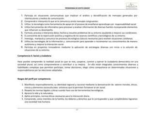 PROGRAMA	
  DE	
  SEXTO	
  GRADO	
  
17
	
  
	
  
	
  
	
  
1. Participa	
  	
  en	
  	
  situaciones	
  	
  comunicativas	
  	
  que	
  	
  implican	
  	
  el	
  	
  análisis	
  	
  y	
  	
  decodificación	
  	
  de	
  	
  mensajes	
  	
  generados	
  	
  por	
  
interlocutores	
  y	
  medios	
  de	
  comunicación.	
  
2. Comprende	
  e	
  interpreta	
  lo	
  que	
  se	
  le	
  comunica	
  y	
  envía	
  mensajes	
  congruentes.	
  
3. Utiliza	
  	
  la	
  tecnología	
  como	
  herramienta	
  de	
  apoyo	
  en	
  el	
  proceso	
  de	
  enseñanza	
  aprendizaje	
  con	
   responsabilidad	
  social.	
  
4. Utiliza	
  herramientas	
  de	
  informática	
  para	
  procesar	
  y	
  analizar	
  información	
  de	
  diversas	
  fuentes	
  incorporando	
  elementos	
  
que	
  refuercen	
  su	
  desempeño.	
  
5. Formula,	
  procesa	
  e	
  interpreta	
  datos,	
  hechos	
  y	
  resuelve	
  problemas	
  de	
  su	
  entorno	
  ayudando	
  a	
  mejorar	
  sus	
  condiciones.	
  
6. Es	
  consciente	
  de	
  la	
  repercusión	
  positiva	
  y	
  negativa	
  de	
  los	
  avances	
  científicos	
  y	
  tecnológicos	
  de	
  su	
  entorno.	
  
7. Investiga,	
   manipula	
  y	
  comunica	
  los	
  procesos	
  tecnológicos	
  básicos	
  necesarios	
  para	
  resolver	
  situaciones	
  cotidianas.	
  
8. Utiliza	
  las	
  tecnologías	
  de	
  la	
  información	
  y	
  	
  comunicación	
  para	
  aprender	
  e	
  incrementar	
  sus	
  conocimientos	
  de	
  manera	
  
autónoma	
  y	
  mejorar	
  la	
  interacción	
  social.	
  
9. Participa	
  	
  en	
  	
  proyectos	
  	
  innovadores	
  	
  mediante	
  	
  la	
  	
  aplicación	
  	
  de	
  	
  estrategias	
  	
  diversas	
  	
  con	
  	
  miras	
  	
  a	
  	
  la	
  	
  solución	
  	
  de	
  
situaciones	
  de	
  su	
  entorno.	
  
	
  
Competencia	
  5:	
  Social	
  y	
  ciudadana	
  
	
  
Hace	
  posible	
  comprender	
  la	
  realidad	
  social	
  en	
  que	
  se	
  vive,	
  cooperar,	
  convivir	
  y	
  ejercer	
  la	
  ciudadanía	
  democrática	
  en	
  una	
  
sociedad	
   plural,	
   así	
   como	
   comprometerse	
   a	
   contribuir	
   a	
   su	
   mejora.	
   	
   En	
   ella	
   están	
   integrados	
   conocimientos	
   diversos	
   y	
  
habilidades	
  complejas	
  que	
  permiten	
  participar,	
  tomar	
  decisiones,	
  elegir	
  cómo	
  comportarse	
  en	
  determinadas	
  situaciones	
  y	
  
responsabilizarse	
  por	
  las	
  elecciones	
  adoptadas.	
  
	
  
	
  
	
  
Rasgos	
  del	
  perfil	
  por	
  competencia	
  
	
  
1.	
   Manifiesta	
  responsablemente,	
  su	
  identidad	
  regional	
  y	
  nacional	
  mediante	
  la	
  demostración	
  de	
  	
  valores	
  morales,	
  éticos,	
  
cívicos	
  y	
  elementos	
  socioculturales-­‐	
  artísticos	
  que	
  le	
  permiten	
  fortalecer	
  el	
  ser	
  social.	
  
2.	
   Respeta	
  las	
  normas	
  legales	
  y	
  éticas	
  cuando	
  hace	
  uso	
  de	
  herramientas	
  tecnológicas.	
  
3.	
   Aprecia	
  la	
  vida	
  y	
  la	
  naturaleza.	
  
4.	
   Aplica	
  principios,	
  normas	
  éticas	
  necesarias	
  para	
  la	
  interacción	
  diaria.	
  
5.	
   Comprende,	
  como	
  miembro	
  de	
  la	
  familia,	
  los	
  deberes	
  y	
  derechos	
  que	
  le	
  corresponden	
  y	
  que	
  cumpliéndolos	
  logramos	
  
una	
  sociedad	
  más	
  humana.	
  
 