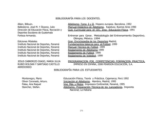 273
	
  
	
  
	
  
	
  
	
  
BIBLIOGRAFÍA PARA LOS DOCENTES.
	
  
Allain, Billouin. Atletismo Tomo I y II. Hispano europea. Barcelona. 1992
Ballesteros ,José M. Y Álvarez, Julio Manual Didáctico de Atletismo. Kapelusz, Buenos Aires 1990
Dirección de Educación Física, Recración y
Deportes Escolares de Guatemala
Guía Curricular para el CEC, área: Educación Física. 1991
Forteza Armando. Entrenar para Ganar. Metodología del Entrenamiento Deportivo.
Olimpia; México. 1994
Ediciones Mósteles Gran Enciclopedia de los Deportes Madrid.
Instituto Nacional de Deportes, Panamá Fundamentos básicos para el Fútbol. 1999
Instituto Nacional de Deportes, Panamá Manual Técnico de Fútbol. 1999
Instituto Nacional de Deportes, Panamá Reglamento de Atletismo 1999
Instituto Nacional de Deportes, Panamá Reglamento de Fútbol. 1999
Instituto Nacional de Deportes, Panamá Reglamento de Voleibol. 1999
	
  
JESUS CABRERIZO DIAGO, MARIA JULIA
RUBIO ROLDAN Y SANTIAGO CASTILLO
ARREDONDO
	
  
PROGRAMACION POR COMPETENCIAS FORMACION PRACTICA,
IMPRESO EN ESPAÑA; 2008 PEARSON EDUCACIÓN, S.A.
BIBLIOGRAFÍA PARA LOS ESTUDIANTES
	
  
	
  
	
  
Montenegro, Mario Educación Física, Teoría y Práctica. Cajamarca; Perú 1992
Oliver Coronado, Arturo. Iniciación al Atletismo. Alambra, Madrid; 1995
Palau, Ana Raquel Vive Más y Mejor. Impresora Continental, Panamá, 1995
Stancher, Stefan. Atletismo, Preparación Técnica de los Lanzadores. Imprenta
Nacional; La Habana
 