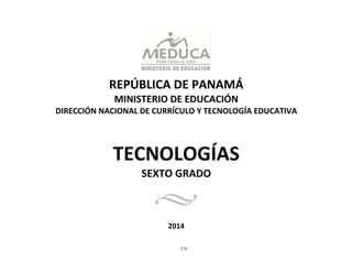 274
	
  
	
  
	
  
	
  
	
  
	
  
REPÚBLICA	
  DE	
  PANAMÁ	
  
MINISTERIO	
  DE	
  EDUCACIÓN	
  
DIRECCIÓN	
  NACIONAL	
  DE	
  CURRÍCULO	
  Y	
  TECNOLOGÍA	
  EDUCATIVA	
  
	
  
	
  
	
  
	
  
	
  
TECNOLOGÍAS	
  
SEXTO	
  GRADO	
  
	
  
	
  
	
  
	
  
	
  
2014	
  
 
