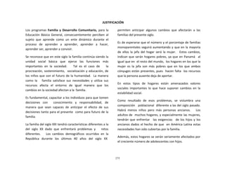 275
	
  
	
  
	
  
	
  
JUSTIFICACIÓN	
  
	
  
Los	
   programas	
   Familia	
   y	
   Desarrollo	
   Comunitario,	
   para	
   la	
  
Educación	
   Básica	
   General,	
   consecuentemente	
   perciben	
   al	
  
sujeto	
   que	
   aprende	
   como	
   un	
   ente	
   dinámico	
   durante	
   el	
  
proceso	
   de	
   aprender	
   a	
   aprender,	
   aprender	
   a	
   hacer,	
  
aprender	
  ser,	
  aprender	
  a	
  convivir.	
  
	
  
Se	
  reconoce	
  que	
  en	
  este	
  siglo	
  la	
  familia	
  continúa	
  siendo	
  la	
  
unidad	
   social	
   básica	
   que	
   ejerce	
   las	
   funciones	
   más	
  
importantes	
   en	
   la	
   sociedad.	
   	
   	
   Tal	
   es	
   el	
   caso	
   de	
   	
   	
   la	
  
procreación,	
  sostenimiento,	
  	
   socialización	
  y	
  educación,	
  de	
  
los	
  niños	
  que	
  son	
  el	
  futuro	
  de	
  la	
  humanidad.	
  	
   La	
  manera	
  
como	
   la	
   	
   	
   familia	
   satisface	
   sus	
   necesidades	
   y	
   utiliza	
   sus	
  
recursos	
  	
   afecta	
  	
   el	
  	
   entorno	
  	
   de	
  	
   igual	
  	
   manera	
  	
   que	
  	
   los	
  
cambios	
  en	
  la	
  sociedad	
  afectan	
  a	
  la	
   familia.	
  
	
  
Es	
  fundamental,	
  capacitar	
  a	
  los	
  individuos	
  para	
  que	
  tomen	
  
decisiones	
  	
  	
  con	
  	
  	
  	
  	
  	
   conocimiento	
  	
  	
  y	
  	
  	
  responsabilidad,	
  	
  	
  de	
  
manera	
   que	
   sean	
   capaces	
   de	
   anticipar	
   el	
   efecto	
   de	
   sus	
  
decisiones	
  tanto	
  para	
  el	
  presente	
  	
   como	
  para	
  futuro	
  de	
  la	
  
familia.	
  
	
  
La	
  familia	
  del	
  siglo	
  XXI	
  tendrá	
  características	
  diferentes	
  a	
  la	
  
del	
   siglo	
   XX	
   dado	
   que	
   enfrentará	
   problemas	
   y	
   	
   	
   retos	
  
diferentes.	
   	
   	
   Los	
   cambios	
   demográficos	
   ocurridos	
   en	
   la	
  
República	
  	
  	
  durante	
  	
  	
  los	
  	
  	
  últimos	
  	
  	
  40	
  	
  	
  años	
  	
  	
  del	
  	
  	
  siglo	
  	
  	
  XX	
  
permiten	
   anticipar	
   algunos	
   cambios	
   que	
   afectarán	
   a	
   las	
  
familias	
  del	
  presente	
  siglo.	
  
	
  
Es	
  de	
  esperarse	
  que	
  el	
  número	
  y	
  el	
  porcentaje	
  de	
  familias	
  
monoparentales	
  seguirá	
  aumentando	
  y	
  que	
  en	
  la	
  mayoría	
  
de	
   ellos	
   la	
   jefa	
   del	
   hogar	
   será	
   la	
   mujer.	
   	
   Estos	
   cambios,	
  
indican	
  que	
  serán	
  hogares	
  pobres,	
  ya	
  que	
  en	
  Panamá	
  	
   al	
  
igual	
  que	
  en	
  	
  el	
  resto	
  del	
  mundo,	
  	
  los	
  hogares	
  en	
  los	
  que	
  la	
  
mujer	
   es	
   la	
   jefa	
   son	
   más	
   pobres	
   que	
   en	
   los	
   que	
   ambos	
  
cónyuges	
  están	
  presentes,	
  pues	
  	
   hacen	
  falta	
  	
   los	
  recursos	
  
que	
  la	
  persona	
  ausente	
  deja	
  de	
  aportar.	
  
	
  
En	
   estos	
   tipos	
   de	
   hogares	
   están	
   amenazados	
   valores	
  
sociales	
   importantes	
   lo	
   que	
   hace	
   suponer	
   cambios	
   en	
   la	
  
estabilidad	
  social.	
  
	
  
Como	
   resultado	
   de	
   esos	
   problemas,	
   se	
   vislumbra	
   una	
  
composición	
  	
  	
  poblacional	
  	
  diferente	
  a	
  las	
  del	
  siglo	
  pasado.	
  
Habrá	
   menos	
   niños	
   pero	
   más	
   personas	
   ancianos.	
   	
   	
   Los	
  
adultos	
  de	
  	
   muchos	
  hogares,	
  y	
  especialmente	
  las	
  mujeres,	
  
tendrán	
   que	
   enfrentar	
   	
   las	
   exigencias	
   	
   de	
   los	
   hijos	
   y	
   los	
  
ancianos	
  dados	
  el	
  hecho	
  de	
  que	
  	
   en	
  América	
  Latina	
  estas	
  
necesidades	
  han	
  sido	
  cubiertas	
  por	
  la	
  familia.	
  
	
  
Además,	
  estos	
  hogares	
  se	
  verán	
  seriamente	
  afectados	
  por	
  
el	
  creciente	
  número	
  de	
  adolescentes	
  con	
  hijos.	
  
 