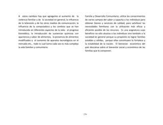 276
	
  
	
  
	
  
	
  
A	
   	
   estos	
   cambios	
   hay	
   que	
   agregarles	
   el	
   aumento	
   de	
   	
   la	
  
violencia	
  familiar	
  y	
  de	
  	
  la	
  sociedad	
  en	
  general;	
  la	
  influencia	
  
de	
  la	
  televisión	
  y	
  de	
  los	
  otros	
  medios	
  de	
  comunicación;	
  la	
  
influencia	
   de	
   la	
   computadora	
   y	
   los	
   cambios	
   que	
   se	
   han	
  
introducido	
  en	
  diferentes	
  aspectos	
  de	
  la	
  vida:	
  	
  el	
  progreso	
  
biomédico,	
   la	
   introducción	
   de	
   sustancias	
   químicas	
   con	
  
apariencia	
  y	
  sabor	
  de	
  alimentos,	
  	
  la	
  presencia	
  de	
  alimentos	
  
modificados	
  y	
  	
   el	
  aumento	
  de	
  aparatos	
  tecnológicos	
  en	
  el	
  
mercado	
  etc.,	
  	
  todo	
  lo	
  cual	
  torna	
  cada	
  vez	
  es	
  más	
  compleja	
  
la	
  vida	
  familiar	
  y	
  comunitaria.	
  
Familia	
  y	
  Desarrollo	
  Comunitario,	
  utiliza	
  los	
  conocimientos	
  
de	
  varios	
  campos	
  del	
  saber	
  y	
  capacita	
  a	
  los	
  individuos	
  para	
  
obtener	
   bienes	
   y	
   servicios	
   de	
   calidad,	
   para	
   satisfacer	
   las	
  
necesidades	
   familiares	
   con	
   la	
   utilización	
   más	
   eficaz	
   y	
  
eficiente	
  posible	
  de	
  los	
  recursos.	
  	
   Es	
  una	
  asignatura	
  cuyo	
  
beneficio	
  no	
  sólo	
  alcanza	
  a	
  los	
  individuos	
  sino	
  también	
  a	
  la	
  
sociedad	
  en	
  general	
  porque	
  su	
  propósito	
  es	
  lograr	
  familias	
  
estables	
  y	
  sólidas,	
  	
   porque	
  ellas	
  constituyen	
  la	
  fortaleza	
  y	
  
la	
   estabilidad	
   de	
   la	
   nación.	
  	
  	
  El	
   bienestar	
  	
  	
  económico	
   del	
  
país	
  descansa	
  sobre	
  el	
  bienestar	
  social	
  y	
  económico	
  de	
  las	
  
familias	
  que	
  lo	
  componen.	
  
 