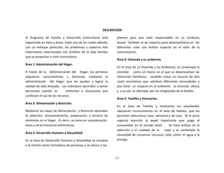 277
	
  
	
  
	
  
	
  
	
  
	
  
DESCRIPCIÓN	
  
	
  
El	
   Programa	
   de	
   Familia	
   y	
   Desarrollo	
   Comunitario	
   está	
  
organizado	
  en	
  base	
  a	
  áreas.	
  Cada	
  una	
  de	
  las	
  cuales	
  aborda,	
  
con	
   un	
   enfoque	
   particular,	
   los	
  problemas	
   y	
   aspectos	
   más	
  
importantes	
   relacionados	
   con	
   ámbitos	
   de	
   la	
   vida	
   familiar	
  
que	
  se	
  proyectan	
  a	
  nivel	
  comunitario.	
  
	
  
Área	
  1:	
  Administración	
  del	
  Hogar.	
  
	
  
A	
   través	
   de	
   la	
   	
   Administración	
   del	
   	
   Hogar,	
   las	
   personas	
  
adquieren	
   conocimientos	
   y	
   destrezas	
   mediante	
   la	
  
administración	
  	
  	
  	
   del	
  	
  hogar,	
  	
  que	
  	
  les	
  	
  ayudan	
  	
  a	
  	
  lograr	
  	
  la	
  
calidad	
  de	
  vida	
  deseada.	
  	
  Los	
  individuos	
  aprenden	
  a	
  tomar	
  
decisiones	
   cuando	
   se	
   	
   	
   	
   enfrentan	
   a	
   situaciones	
   que	
  
conllevan	
  el	
  uso	
  de	
  los	
  recursos.	
  
	
  
Área	
  2:	
  Alimentación	
  y	
  Nutrición.	
  
	
  
Mediante	
  las	
  clases	
  de	
  Alimentación	
  	
  y	
  Nutrición	
  aprenden	
  
la	
   selección,	
   almacenamiento,	
   preparación	
   y	
   servicio	
   de	
  
alimentos	
  en	
  el	
  hogar.	
  	
  Es	
  decir,	
  se	
  toma	
  en	
  consideración	
  
éstas	
  y	
  otras	
  funciones	
  alimenticias.	
  
	
  
Área	
  3:	
  Desarrollo	
  Humano	
  y	
  Sexualidad.	
  
	
  
En	
  el	
  área	
  de	
  Desarrollo	
  Humano	
  y	
  Sexualidad	
  se	
  visualiza	
  
a	
  la	
  familia	
  como	
  formadora	
  de	
  personas	
  y	
  se	
  educa	
  a	
  los	
  
jóvenes	
  	
   para	
  	
   que	
  	
   sean	
  	
   responsables	
  	
   en	
  	
   su	
  	
   conducta	
  
sexual.	
  También	
  se	
  les	
  capacita	
  para	
  desempeñarse	
  en	
  	
  los	
  
diferentes	
   roles	
   con	
   énfasis	
   especial	
   en	
   el	
   valor	
   de	
   la	
  
comunicación.	
  
	
  
Área	
  4:	
  Vivienda	
  y	
  su	
  ambiente.	
  
	
  
En	
  el	
  área	
  de	
  La	
  Vivienda	
  y	
  Su	
  Ambiente,	
  se	
  contempla	
  la	
  
vivienda	
  	
  	
  	
  como	
  un	
  marco	
  en	
  el	
  que	
  se	
  desenvuelven	
  las	
  
relaciones	
   familiares;	
   	
   también	
   como	
   un	
   recurso	
   de	
   alto	
  
costo	
   económico	
   que	
   satisface	
   diferentes	
   necesidades	
   y	
  
que	
  tiene	
  	
  un	
  impacto	
  en	
  el	
  ambiente.	
  	
  La	
  vivienda	
  	
  afecta	
  
y	
  	
  a	
  su	
  vez	
  	
  es	
  afectada	
   por	
  los	
  integrantes	
  de	
  la	
  familia.	
  
	
  
Área	
  5:	
  Textiles	
  y	
  Vestuarios.	
  
	
  
En	
  	
  	
  el	
  	
  	
  área	
  	
  	
  de	
  	
  	
  Textiles	
  	
  	
  y	
  	
  	
  Vestuarios	
  	
  	
  los	
  	
  	
  estudiantes	
  
adquieren	
   conocimientos	
   en	
   el	
   área	
   de	
   textiles,	
   que	
   les	
  
permiten	
  seleccionar	
  ropa	
  	
  personal	
  y	
  de	
  casa.	
  	
  Se	
  le	
  pone	
  
especial	
   atención	
   al	
   papel	
   importante	
   que	
   juega	
   el	
  
consumidor	
   en	
   el	
   mundo	
   textil.	
   	
   	
   	
   Se	
   hace	
   énfasis	
   en	
   la	
  
selección	
   y	
   el	
   cuidado	
   de	
   la	
   	
   	
   ropa	
   y	
   se	
   contempla	
   la	
  
necesidad	
  de	
  conservar	
  recursos,	
  tales	
  como:	
  el	
  agua	
  y	
  la	
  
energía.	
  
 
