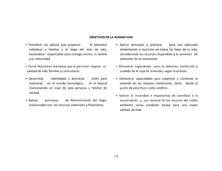 278
	
  
	
  
	
  
	
  
	
  
	
  
	
  
	
  
	
  
OBJETIVOS	
  DE	
  LA	
  ASIGNATURA	
  
	
  
•	
   Fortalecer	
   los	
   valores	
   que	
   propician	
   	
   	
   	
   	
   	
   el	
   bienestar	
  
individual	
   y	
   familiar	
   a	
   lo	
   largo	
   del	
   ciclo	
   de	
   vida,	
  
haciéndose	
  	
  responsable	
  para	
  consigo	
  mismo,	
  la	
  familia	
  
y	
  la	
  comunidad.	
  
	
  
•	
  Tomar	
  decisiones	
  acertadas	
  que	
  le	
  permitan	
  mejorar	
  	
  su	
  
calidad	
  de	
  vida	
  	
  familiar	
  y	
  comunitaria.	
  
	
  
•	
   Desarrollar	
   	
   	
   	
   habilidades	
   y	
   destrezas	
   	
   	
   	
   útiles	
   para	
  
insertarse	
   	
   	
   en	
   el	
   mundo	
   tecnológico,	
   	
   	
   en	
   el	
   laboral	
  
manteniendo	
   un	
   nivel	
   de	
   vida	
   personal	
   y	
   familiar	
   de	
  
calidad.	
  
	
  
•	
   Aplicar	
   	
   	
   	
   principios	
   	
   	
   	
   de	
   Administración	
   del	
   Hogar	
  
relacionados	
  con	
  	
  los	
  recursos	
  materiales	
  y	
  financieros.	
  
•	
   Aplicar	
   principios	
   y	
   prácticas	
   	
   	
   para	
   una	
   adecuada	
  
alimentación	
   y	
   nutrición	
   en	
   todas	
   las	
   fases	
   de	
   la	
   vida,	
  
considerando	
  los	
  recursos	
  disponibles	
  y	
  la	
  provisión	
  	
  de	
  
alimentos	
  de	
  la	
  comunidad.	
  
	
  
•	
  Demostrar	
   capacidades	
  	
   para	
  la	
  selección,	
  confección	
  y	
  
cuidado	
  de	
  la	
  ropa	
  de	
  la	
  familia,	
  según	
  la	
  ocasión.	
  
	
  
•	
   Demostrar	
   capacidades	
   para	
   organizar	
   y	
   conservar	
   la	
  
vivienda	
   en	
   las	
   mejores	
   condiciones,	
   tanto	
   	
   desde	
   el	
  
punto	
  de	
  vista	
  físico	
  como	
  estético.	
  
	
  
•	
   Valorar	
   la	
   necesidad	
   e	
   importancia	
   de	
   contribuir	
   a	
   la	
  
conservación	
  	
   y	
  	
  uso	
  racional	
  de	
  los	
  recursos	
  del	
  medio	
  
ambiente	
  	
  	
  como	
  	
  	
  condición	
  	
  	
  básica	
  	
  	
  para	
  	
  	
  una	
  	
  	
  mejor	
  
calidad	
  	
  de	
  vida.	
  
 