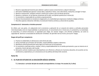 PROGRAMA	
  DE	
  SEXTO	
  GRADO	
  
19
	
  
	
  
	
  
	
  
1.	
  	
  Muestra	
  capacidad	
  permanente	
  para	
  obtener	
  y	
  aplicar	
  nuevos	
  conocimientos	
  y	
  adquirir	
  destrezas.	
  
2.	
  	
  Demuestra	
  habilidad	
  para	
  generar	
  nuevas	
  ideas,	
  especificar	
  metas,	
  crear	
  alternativas,	
  evaluarlas	
  y	
  escoger	
  la	
  mejor.	
  
3.	
  	
  Muestra	
  comprensión,	
  simpatía	
  cortesía	
  e	
  interés	
  por	
  lo	
  ajeno	
  y	
  por	
  las	
  demás	
  personas.	
  
4.	
  	
  Muestra	
  y	
  mantiene,	
  en	
  las	
  diversas	
  situaciones	
  de	
  la	
  vida,	
  una	
  opinión	
  positiva	
  de	
  sí	
  misma	
  (o).	
  
5.	
  	
  Es	
  consciente	
  y	
  responsable	
  de	
  sus	
  éxitos	
  y	
  equivocaciones.	
  
6.	
  	
  Pone	
  en	
  funcionamiento	
  la	
  iniciativa	
  la	
  imaginación	
  y	
  la	
  creatividad	
  para	
  expresarse	
  mediante	
  códigos	
  artísticos.	
  
7.	
  	
  Describe	
  aspectos	
  relevantes	
  referidos	
  a	
  la	
  evolución	
  histórica	
  artística	
  y	
  cultural	
  de	
  los	
  pueblos.	
  
	
  
Competencia	
  8:	
  	
  Autonomía	
  e	
  iniciativa	
  personal	
  
	
  
Se	
  refiere,	
  por	
  una	
  parte,	
  a	
  la	
  adquisición	
  de	
  la	
  conciencia	
   y	
  aplicación	
  de	
  un	
   conjunto	
  de	
  valores	
  y	
  actitudes	
  personales	
  
interrelacionadas	
  como	
  la	
  responsabilidad,	
  la	
  perseverancia,	
  el	
  conocimiento	
  de	
  sí	
  mismo	
  (a)	
  y	
  la	
  autoestima,	
  la	
  creatividad,	
  
la	
   autocrítica,	
   el	
   control	
   emocional,	
   la	
   capacidad	
   para	
   elegir,	
   de	
  	
  calcular	
   riesgos	
   y	
   de	
   afrontar	
   problemas,	
   así	
   como	
   la	
  
capacidad	
  de	
  	
  demorar	
  la	
  necesidad	
  de	
  satisfacción	
  inmediata	
  	
  de	
  aprender	
  de	
  los	
  errores	
  y	
  de	
  asumir	
  riesgos.	
  
	
  
Rasgos	
  del	
  perfil	
  por	
  competencia	
  
	
  
1.	
   Practica	
  la	
  solidaridad	
  y	
  la	
  democracia	
  como	
  forma	
  de	
  vida.	
  
2.	
   Actúa	
  orientado	
  por	
  principios	
  de	
  honradez,	
  responsabilidad,	
  respeto	
  y	
  tolerancia.	
  
3.	
   Manifiesta	
  actitud	
  perseverante	
  hasta	
  lograr	
  las	
  metas	
  que	
  se	
  ha	
  propuesto.	
  
4.	
   Es	
  consciente	
  y	
  participa	
  activa,	
  creativa,	
  crítica	
  y	
  responsablemente	
  en	
  el	
  cambio	
  permanente	
  y	
  que	
  se	
  vivencia	
  en	
  el	
  
presente	
  y	
  futuro	
  del	
  país	
  y	
  del	
  mundo.	
  
5.	
   Demuestra	
  actitud	
  creadora	
  para	
  desempeñarse	
  con	
  eficiencia	
  y	
  eficacia	
  en	
  el	
  proceso	
  educativo,	
  de	
  acuerdo	
  con	
  las	
  
condiciones	
  y	
  expectativas	
  y	
  en	
  consonancia	
  con	
  las	
  políticas	
  del	
  desarrollo	
  nacional.	
  
	
  
	
  
Parte	
  VII.	
  
	
  
7.	
  	
   EL	
  PLAN	
  DE	
  ESTUDIO	
  DE	
  LA	
  EDUCACIÓN	
  BÁSICA	
  GENERAL	
  
	
  
7.1.	
  Estructura	
   curricular	
  del	
  plan	
  de	
  estudio	
  correspondiente	
  a	
  la	
  etapa	
   Pre-­‐escolar	
  (4	
  y	
  5	
  años)	
  
 