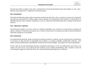 PROGRAMA	
  DE	
  SEXTO	
  GRADO	
  
20
	
  
	
  
	
  
	
  
Este	
  plan	
  de	
  estudio	
  se	
  integra	
  en	
  tres	
  áreas	
  	
  considerando	
  el	
  criterio	
  del	
  desarrollo	
  humano	
  del	
  individuo:	
  el	
  	
  área	
  	
  socio	
  -­‐	
  
afectiva,	
  el	
  área	
  cognoscitiva	
   o	
  lingüística	
  y	
  el	
  área	
  psicomotora.	
  
	
  
Área:	
  Socioafectiva:	
  
	
  
Dimensión	
  del	
  desarrollo	
  donde,	
  según	
  la	
  naturaleza	
  particular	
  de	
  cada	
  niño	
  o	
  niña,	
  se	
  propicia	
  un	
  proceso	
  de	
  socialización	
  
que	
  parte	
  de	
  la	
  percepción	
  de	
  la	
  propia	
  imagen	
  y	
  que	
  se	
  extiende	
  a	
  la	
  autovaloración	
  como	
  personas	
  y	
  al	
  desarrollo	
  de	
  su	
  
identidad	
  personal,	
  social	
  y	
  nacional,	
  respetando,	
  a	
  la	
  vez;	
  los	
  valores	
  de	
  la	
  diversidad	
  propios	
  de	
  su	
  contexto	
  sociocultural	
  e	
  
histórico.	
  
	
  
Área:	
  	
  Cognoscitivo	
  	
  lingüística:	
  
	
  
Esta	
  dimensión	
  considera	
  a	
  los	
  niños	
  y	
  niñas	
  con	
  múltiples	
  capacidades,	
  para	
  reconstruir	
  el	
  conocimiento	
  y	
  apropiarse	
  de	
  
saberes,	
  mediante	
  la	
  interacción	
  permanente	
  con	
  su	
  entorno	
  cultural,	
  que	
  es	
  el	
  producto	
  de	
  todos	
  los	
  bienes	
  materiales	
  y	
  
espirituales	
  creados	
  por	
  la	
  humanidad.	
  
	
  
Área:	
  Psicomotora:	
  
	
  
Es	
  la	
  dimensión	
  del	
  desarrollo	
  	
  donde	
  se	
  estimulan	
  las	
  destrezas	
  motrices	
  y	
  creadoras,	
  que	
  son	
  las	
  bases	
  de	
  los	
  conocimientos	
  
y	
  le	
  permite	
  a	
  la	
  niñez	
  descubrir	
  las	
  propiedades	
  de	
  los	
  objetos	
  y	
  sus	
  propias	
  cualidades,	
  estableciendo	
  relaciones	
  	
  	
  entre	
  
ambas,	
  haciendo	
  modificaciones	
  y	
  posibilitando	
  la	
  utilización	
  de	
  nuevas	
  tecnologías,	
   como	
  apoyo	
  a	
  los	
  nuevos	
  aprendizajes.	
  
	
  
Si	
  bien,	
  cada	
  una	
  de	
  estas	
  dimensiones	
  presenta	
  características	
  particulares,	
  las	
  tres	
  se	
  complementan	
   para	
  formar	
  a	
  los	
  
sujetos	
  como	
  seres	
  únicos.	
  Esta	
  condición	
  de	
  seres	
  integrales,	
  como	
  unidades	
  psicobiológicas	
  	
   debe	
  	
   prevalecer	
  	
   dentro	
  de	
  
una	
  concepción	
  integral	
  	
  del	
   desarrollo	
  dentro	
   del	
  	
  marco	
  de	
  aquellos	
  aprendizajes	
  que	
  	
  lo	
  	
  viabilizan.	
  
 