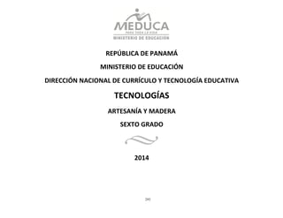 293
	
  
	
  
	
  
	
  
	
  
REPÚBLICA	
  DE	
  PANAMÁ	
  
	
  
MINISTERIO	
  DE	
  EDUCACIÓN	
  
	
  
DIRECCIÓN	
  NACIONAL	
  DE	
  CURRÍCULO	
  Y	
  TECNOLOGÍA	
  EDUCATIVA	
  
	
  
TECNOLOGÍAS	
  
ARTESANÍA	
  Y	
  MADERA	
  
SEXTO	
  GRADO	
  
	
  
2014	
  
 