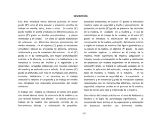 295
	
  
	
  
	
  
	
  
DESCRIPCIÓN	
  
	
  
Esta	
   área	
   introduce	
   temas	
   teóricos	
   prácticos	
   en	
   tercer	
  
grado	
   (3°)	
   como	
   el	
   arte	
   popular	
   y	
   proyectos	
   sencillos	
   de	
  
trabajo	
   en	
   masilla,	
   barro,	
   arena	
   y	
   otros.	
   	
   En	
   cuarto	
   (4°)	
  
grado	
  moldes	
  en	
  arcilla	
  y	
  trabajos	
  en	
  diferentes	
  piezas,	
  en	
  
quinto	
   (5°)	
   grado	
   los	
   diseños	
   precolombinos	
   	
   	
   y	
   piezas	
  
moldeadas	
  y	
  el	
  tallado.	
  	
  	
  	
  	
   En	
  sexto	
  (6°)	
  grado	
  elaboración	
  
de	
   artesanías	
   con	
   diferentes	
   recursos	
   provenientes	
   del	
  
medio	
  ambiente.	
  	
  	
  En	
   el	
  séptimo	
   (7°)	
  grado	
   se	
  introducen	
  
actividades	
   básicas	
   de	
   artesanías	
   de	
   alfarería,	
   cerámica,	
  
talabartería	
   y	
   uso	
   de	
   materiales	
   del	
   entorno.	
   	
   En	
   el	
   (8°)	
  
grado	
   se	
   le	
   da	
   continuación,	
   con	
   mayor	
   profundización	
  
práctica,	
   a	
   la	
   alfarería,	
   la	
   cerámica	
   y	
   la	
   talabartería	
   y	
   se	
  
introduce	
   la	
   técnica	
   del	
   bruñido	
   y	
   el	
   esgrafiado	
   y	
   se	
  
desarrollan	
  	
  	
  proyectos	
   artesanales	
   con	
   recursos	
  naturales	
  
del	
  medio	
  y	
  se	
  profundiza	
  en	
  el	
  tallado.	
  	
  En	
  el	
  noveno	
  (9°)	
  
grado	
  se	
  profundiza	
  aún	
  más	
  en	
  los	
  trabajos	
  con	
  alfarería,	
  
cerámica,	
  	
  	
  talabartería	
  	
  	
  y	
  	
  	
  se	
  	
  	
  incorpora	
  	
  	
  en	
  	
  	
  el	
  	
  	
  trabajo	
  
artesanal	
   lo	
   relativo	
   al	
   casqueado	
   y	
   se	
   trabaja	
   en	
   niveles	
  
más	
   complejos	
   con	
   materiales	
   provenientes	
   del	
   medio	
  
ambiente.	
  
	
  
El	
   trabajo	
   con	
  	
  	
  madera	
   se	
   introduce	
   en	
   tercer	
   (3°)	
   grado	
  
con	
  temas	
  básicos	
  como:	
  la	
  estructura	
  de	
  la	
  madera	
  y	
  su	
  
uso	
   racional,	
   factores	
   que	
   afectan	
   	
   su	
   calidad,	
   proceso	
   y	
  
trabajo	
   de	
   la	
   madera	
   con	
   aplicación	
   correcta	
   de	
   las	
  
herramientas	
  	
  	
   básicas	
  	
  	
  	
  	
  	
  	
   y	
  	
  	
   elaboración	
  	
  	
   de	
  	
  	
   pequeños	
  
proyectos	
   artesanales;	
   en	
   cuarto	
   (4°)	
   grado,	
   la	
   estructura	
  
madera,	
  reglas	
  de	
  seguridad	
  y	
  diseño	
  y	
  planeamiento	
  	
   de	
  
proyectos;	
  en	
  quinto	
  (5°)	
  grado	
  se	
  presenta	
  	
   las	
  secciones	
  
de	
   la	
   madera,,	
   el	
   	
   acabado	
   	
   en	
   la	
   madera	
   y	
   	
   el	
   uso	
   de	
  
submúltiplos	
  en	
  el	
  trabajo	
  de	
  la	
  	
   madera;	
  en	
  el	
  sexto	
  (6°)	
  
grado	
   se	
   introduce	
   la	
   clasificación	
   del	
   secado	
   y	
   la	
  
conservación	
  de	
  la	
  madera,	
  aplicación	
  	
  del	
  sistema	
  métrico	
  
e	
  inglés	
  en	
  trabajos	
  de	
  madera	
  y	
  las	
  figuras	
  geométricas	
  y	
  
su	
  cálculo	
  en	
  la	
  madera,	
  en	
  séptimo	
  (7°)	
  grado.	
  	
  	
   Se	
  usará	
  
las	
  	
  unidades	
  	
  inglesas	
  	
  	
  	
  	
  y	
  	
  métricas	
  	
  en	
  	
  el	
  	
  trabajo	
  	
  de	
  	
  la	
  
madera,	
   medir	
   superficies	
   de	
   madera,	
   adquisición	
   y	
  
trazado,	
  curado	
  y	
  conservación	
  de	
  la	
  madera	
  y	
  elaboración	
  
de	
   proyectos	
   con	
   madera	
   disponibles	
   en	
   el	
   entorno;	
   en	
  
octavo(8°)	
   grado	
   se	
   tratará	
   el	
   adecuado	
   acabado	
   de	
   la	
  
madera,	
  la	
  aplicación	
  del	
  entintado,	
  trabajo	
  en	
  diferentes	
  
tipos	
   de	
   muebles,	
   la	
   madera	
   en	
   la	
   industria	
   	
   	
   en	
   los	
  
productos	
   y	
   normas	
   de	
   seguridad	
   en	
   	
   	
   la	
   carpintería	
   	
   	
   y	
  
ebanistería	
  y	
  en	
  noveno	
  (9°)	
  grado	
  se	
  introducen	
  aspectos	
  
relacionados	
   con	
   las	
   herramientas	
   eléctricas,	
   normas	
   de	
  
seguridad,	
   máquinas	
   usadas	
   en	
   el	
   proceso	
   de	
   la	
   madera,	
  
tipos	
  de	
  sierras	
  para	
  calar	
  y	
  el	
  torneado	
  de	
  la	
  madera.	
  
	
  
Para	
  efecto	
  del	
  trabajo	
  práctico	
  en	
  el	
  área	
  de	
  Artesanía	
  y	
  
Madera	
   y	
   el	
   logro	
   de	
   aprendizajes	
   significativos,	
   	
   	
   se	
  
recomienda	
  hacer	
  énfasis	
  en	
  la	
  organización	
  y	
  elaboración	
  
de	
  	
  	
  	
  	
  	
  proyectos	
  	
  	
  	
  	
  	
  sencillos	
  	
  	
  	
  	
  	
  con	
  	
  	
  	
  	
  	
  diferentes	
  	
  	
  	
  	
  	
  niveles.	
  
 