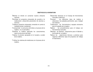296
	
  
	
  
	
  
	
  
	
  
	
  
OBJETIVOS	
  DE	
  LA	
  ASIGNATURA	
  
	
  
Motivar	
   el	
   interés	
   en	
   conservar	
   nuestra	
   artesanía	
  
nacional.	
  
Participar	
   en	
   proyectos	
   artesanales	
   de	
   acuerdo	
   a	
   la	
  
maduración	
   y	
   desarrollo	
   psicomotor	
   de	
   alumnos	
   y	
  
alumnas.	
  
 Elaborar	
  proyectos	
  artesanales,	
  tomando	
  en	
  cuenta	
  la	
  
realidad	
  escolar	
  y	
  ambiental.	
  
 Comprender	
  	
  la	
  estructura	
  del	
  árbol	
  y	
  el	
  proceso	
  de	
  la	
  
madera	
  	
  	
  en	
  un	
  aserradero.	
  
Clasificar	
   	
   la	
   	
   madera	
   	
   aplicando	
   	
   los	
   	
   conocimientos	
  
sobre	
  la	
  estructura	
  del	
  árbol.	
  
 Aplicar	
   el	
   proceso	
   apropiado	
   en	
   el	
   secado	
   y	
   curado	
  
de	
  la	
  madera.	
  
	
  
 Utilizar	
  los	
  sistemas	
  de	
  mediciones	
  en	
  el	
  proceso	
  de	
  la	
  
madera.	
  
Desarrollar	
   destrezas	
   en	
   el	
   manejo	
   de	
   herramientas	
  
manuales	
  y	
  eléctricas.	
  
Conocer	
   	
   	
   	
   	
   los	
   	
   diferentes	
   	
   tipos	
   	
   de	
   	
   madera	
   	
   y	
  
seleccionar	
  	
  los	
  acabados	
  pertinentes	
  	
  para	
  	
  trabajar	
  
ese	
  material.	
  
 Seleccionar	
  	
  	
   las	
  	
   herramientas	
   y	
   equipos	
   necesarios	
  
para	
  el	
  acabado	
  de	
  la	
  madera.	
  
Aplicar	
   	
   	
   los	
   procedimientos	
   para	
   el	
   trabajo	
   con	
  
herramientas	
  manuales.	
  
Manejar	
   	
   las	
   distintas	
   	
   maquinarias	
   para	
   el	
   labrado	
   y	
  
terminado	
  de	
  	
  la	
  madera.	
  
Aplicar	
   las	
   	
   	
   experiencias	
   técnicas	
   y	
   prácticas	
   para	
  
organizar	
   diferentes	
   tipos	
   de	
   proyectos	
   de	
   trabajo	
  
en	
  ebanistería.	
  
 
