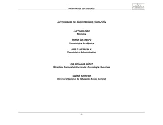 PROGRAMA	
  DE	
  SEXTO	
  GRADO	
  
ii
	
  
	
  
	
  
	
  
	
  
	
  
	
  
AUTORIDADES	
  DEL	
  MINISTERIO	
  DE	
  EDUCACIÓN	
  
	
  
	
  
	
  
LUCY	
  MOLINAR	
  
Ministra	
  
	
  
MIRNA	
  DE	
  CRESPO	
  
Viceministra	
  Académica	
  
	
  
JOSÉ	
  G.	
  HERRERA	
  K.	
  
Viceministro	
  Administrativo	
  
	
  
	
  
	
  
	
  
ISIS	
  XIOMARA	
  NÚÑEZ	
  
Directora	
  Nacional	
  de	
  Currículo	
  y	
  Tecnología	
  Educativa	
  
	
  
	
  
	
  
GLORIA	
  MORENO	
  
Directora	
  Nacional	
  de	
  Educación	
  Básica	
  General	
  
 