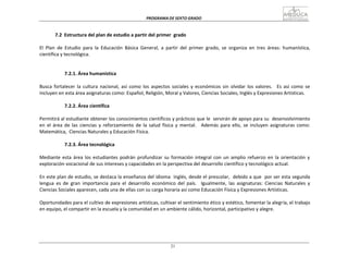PROGRAMA	
  DE	
  SEXTO	
  GRADO	
  
21
	
  
	
  
	
  
	
  
7.2	
   Estructura	
  del	
  plan	
  de	
  estudio	
  a	
  partir	
  del	
  primer	
  	
  grado	
  
	
  
El	
   Plan	
   de	
   Estudio	
   para	
   la	
   Educación	
   Básica	
   General,	
   a	
   partir	
   del	
   primer	
   grado,	
   se	
   organiza	
   en	
   tres	
   áreas:	
   humanística,	
  
científica	
  y	
  tecnológica.	
  
	
  
	
  
	
  
7.2.1.	
  Área	
  humanística	
  
	
  
Busca	
  fortalecer	
   la	
  cultura	
   nacional,	
   así	
  como	
   los	
  aspectos	
  sociales	
   y	
  económicos	
  sin	
   olvidar	
   los	
  valores.	
  	
   Es	
  así	
  como	
   se	
  
incluyen	
  en	
  esta	
  área	
  asignaturas	
  como:	
  Español,	
  Religión,	
  Moral	
  y	
  Valores,	
  Ciencias	
  Sociales,	
  Inglés	
  y	
  Expresiones	
  Artísticas.	
  
	
  
7.2.2.	
  Área	
  científica	
  
	
  
Permitirá	
  al	
  estudiante	
  obtener	
  los	
  conocimientos	
  científicos	
  y	
  prácticos	
  que	
  le	
  	
  servirán	
  de	
  apoyo	
  para	
  su	
  	
  desenvolvimiento	
  
en	
   el	
   área	
   de	
   las	
   ciencias	
   y	
   reforzamiento	
   de	
   la	
   salud	
   física	
   y	
   mental.	
   	
   Además	
   para	
   ello,	
   se	
   incluyen	
   asignaturas	
   como:	
  
Matemática,	
   Ciencias	
  Naturales	
  y	
  Educación	
  Física.	
  
	
  
7.2.3.	
  Área	
  tecnológica	
  
	
  
Mediante	
   esta	
   área	
  los	
  estudiantes	
  podrán	
   profundizar	
   su	
   formación	
   integral	
   con	
   un	
   amplio	
  refuerzo	
  en	
   la	
   orientación	
   y	
  
exploración	
  vocacional	
  de	
  sus	
  intereses	
  y	
  capacidades	
  en	
  la	
  perspectiva	
  del	
  desarrollo	
  científico	
  y	
  tecnológico	
  actual.	
  
	
  
En	
  este	
  plan	
  de	
  estudio,	
  se	
  destaca	
  la	
  enseñanza	
  del	
  idioma	
  	
  inglés,	
  desde	
  el	
  prescolar,	
  	
  debido	
  a	
  que	
  	
  por	
  ser	
  esta	
  segunda	
  
lengua	
   es	
   de	
   gran	
   importancia	
   para	
   el	
   desarrollo	
   económico	
   del	
   país.	
  	
  	
  Igualmente,	
   las	
   asignaturas:	
   Ciencias	
   Naturales	
   y	
  
Ciencias	
  Sociales	
  aparecen,	
  cada	
  una	
  de	
  ellas	
  con	
  su	
  carga	
  horaria	
  así	
  como	
  Educación	
  Física	
  y	
  Expresiones	
  Artísticas.	
  
	
  
Oportunidades	
  para	
  el	
  cultivo	
  de	
  expresiones	
  artísticas,	
  cultivar	
  el	
  sentimiento	
  ético	
  y	
  estético,	
  fomentar	
  la	
  alegría,	
  el	
  trabajo	
  
en	
  equipo,	
  el	
  compartir	
  en	
  la	
  escuela	
  y	
  la	
  comunidad	
  en	
  un	
  ambiente	
  cálido,	
  horizontal,	
  participativo	
  y	
  alegre.	
  
 