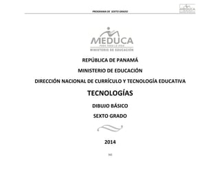  
	
  
PROGRAMA	
  DE	
   SEXTO	
  GRADO	
  
	
  
	
  
	
  
	
  
	
  
	
  
	
  
REPÚBLICA	
  DE	
  PANAMÁ	
  
	
  
MINISTERIO	
  DE	
  EDUCACIÓN	
  
	
  
DIRECCIÓN	
  NACIONAL	
  DE	
  CURRÍCULO	
  Y	
  TECNOLOGÍA	
  EDUCATIVA	
  
	
  
TECNOLOGÍAS	
  
DIBUJO	
  BÁSICO	
  
SEXTO	
  GRADO	
  
	
  
2014	
  
	
  
	
  
	
  
302
 