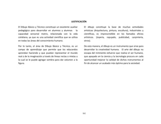 303
	
  
	
  
	
  
	
  
	
  
	
  
JUSTIFICACIÓN	
  
	
  
El	
  Dibujo	
  Básico	
  y	
  Técnico	
  constituye	
  un	
  excelente	
  auxiliar	
  
pedagógico	
   para	
   desarrollar	
   en	
   alumnos	
   y	
   alumnas	
   	
   	
   la	
  
capacidad	
   sensorial	
   motriz,	
   relacionada	
   con	
   la	
   vida	
  
cotidiana,	
  ya	
  que	
  es	
  una	
  actividad	
  científica	
  que	
  se	
  utiliza	
  
en	
  todas	
  las	
  áreas	
  del	
  conocimiento	
  humano.	
  
	
  
Por	
   lo	
   tanto,	
   el	
   área	
   de	
   Dibujo	
   Básico	
   y	
   Técnico,	
   es	
   un	
  
campo	
   de	
   aprendizaje	
   que	
   permite	
   que	
   los	
   educandos	
  
aprendan	
   haciendo	
   y	
   que	
   puedan	
   representar	
   el	
   mundo	
  
real	
  o	
  de	
  la	
  imaginación	
  a	
  través	
  de	
  líneas	
  rectas	
  o	
  mixtas	
  a	
  
la	
  cual	
  se	
  le	
  puede	
  agregar	
  sombra	
  para	
  dar	
  volumen	
  a	
  la	
  
figura.	
  
El	
  	
  	
  dibujo	
  	
  	
  constituye	
  	
  	
  la	
  	
  	
  base	
  	
  	
  de	
  	
  	
  muchas	
  	
  	
  actividades	
  
artísticas	
   (Arquitectura,	
   pintura,	
   escultura),	
   industriales	
   y	
  
científicas,	
   es	
   imprescindible	
   en	
   los	
   llamados	
   oficios	
  
artísticos.	
   	
   (Joyería,	
   	
   repujado,	
   	
   publicidad,	
   	
   carpintería,	
  
otros).	
  
	
  
De	
  esta	
  manera,	
  el	
  dibujo	
  es	
  un	
  instrumento	
  que	
  sirve	
  para	
  
desarrollar	
   la	
   creatividad	
   humana.	
   	
   El	
   arte	
   del	
   dibujo	
   no	
  
escapa	
  del	
  inminente	
  esfuerzo	
  que	
  realiza	
  el	
  ser	
  humano,	
  
que	
  apoyado	
  en	
  la	
  ciencia	
  y	
  la	
  tecnología	
  procura	
  en	
  cada	
  
oportunidad	
   mejorar	
  la	
  calidad	
   de	
  dichos	
  instrumentos	
  al	
  
fin	
  de	
  alcanzar	
  un	
  acabado	
  más	
  óptimo	
  para	
  la	
  sociedad.	
  
 