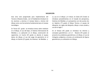 304
	
  
	
  
	
  
	
  
	
  
	
  
DESCRIPCIÓN	
  
	
  
Esta	
  	
  	
  área	
  	
  	
  está	
  	
  	
  programada	
  	
  	
  para	
  	
  	
  implementarse	
  	
  	
  del	
  
Tercero	
  al	
  Noveno	
  Grado,	
  	
  con	
  la	
  finalidad	
  de	
  introducir	
  en	
  
los	
  	
  alumnos	
  	
  y	
  	
  alumnas	
  	
  el	
  	
  manejo	
  	
  básico	
  	
  y	
  	
  técnico	
  	
  del	
  
dibujo	
  como	
  una	
  herramienta	
  fundamental	
  para	
  el	
  manejo	
  
tecnológico.	
  
	
  
En	
  Tercer	
  (3°)	
  	
   grado	
  	
   se	
  introduce	
  temas	
  sobre	
  medición	
  
en	
   el	
   dibujo,	
   el	
   uso	
   del	
   lápiz,	
   el	
   Sistema	
   Internacional	
   de	
  
Medidas	
   y	
   su	
   aplicación	
   en	
   el	
   dibujo,	
   construcción	
   de	
  
segmentos;	
  	
  en	
  	
  Cuarto	
  	
  (4°)	
  	
  grado	
  	
  se	
  	
  aborda	
  	
  el	
  	
  equipo	
  
básico	
  	
  de	
  	
  dibujo,	
  	
  el	
  	
  uso	
  	
  del	
  	
  juego	
  	
  de	
  	
  geometría	
  	
  en	
  	
  el	
  
dibujo;	
  en	
  Quinto	
  (5°)	
  grado,	
  los	
  Sistemas	
  	
   de	
  Medidas	
  	
   y	
  
su	
   uso	
   en	
   el	
   dibujo	
   y	
   el	
   rótulo;	
   en	
   Sexto	
   (6°)	
   Grado	
   se	
  
introduce	
   procedimientos	
   en	
   el	
   trazado	
   de	
   perspectiva,	
  
Sistemas	
  de	
  Medidas	
  y	
  la	
  perspectiva	
  con	
  dos	
  puntos	
  de;	
  
en	
   Séptimo	
   (7°)	
   grado	
   el	
   Dibujo	
   Técnico,	
   el	
   equipo	
   de	
  
dibujante,	
  las	
  reglas	
  del	
  dibujante,	
  dibujo	
  a	
  mano	
  alzado	
  y	
  
uno	
  de	
  la	
  regla	
  T.	
  
	
  
En	
  	
   el	
  	
   Octavo	
  	
   (8°)	
  	
   grado	
  	
   se	
  	
   introduce	
  	
   los	
  	
   letreros	
  	
   y	
  
conceptos	
   geométricos	
   y	
   en	
   el	
   	
   	
   Noveno	
   (9°)	
   grado	
   se	
  
presenta	
  los	
  problemas	
  geométricos	
  y	
  el	
  dibujo,	
  el	
  uso	
  de	
  
triángulos,	
  polígonos	
  y	
  círculos	
  y	
  la	
  combinación	
  de	
  figuras	
  
geométricas	
  y	
  su	
  utilización	
  en	
  el	
  dibujo.	
  
 