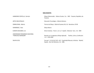 309
	
  
	
  
	
  
	
  
	
  
	
  
BIBLIOGRAFÍA	
  
	
  
HARMONIO	
  CENTELLA,	
   Germán	
   Dibujo	
  Relacionado.	
  	
   Editora	
  Escolar,	
  S.A.	
  	
   1987.	
  	
   Panamá,	
  República	
  de	
  
Panamá.	
  
	
  
ARTES	
  INDUSTRIALES	
   Educación	
  Tecnológica.	
   Editorial	
  Génesis.	
  
	
  
OMMELERAN,	
  	
  Alberto	
   Técnica	
  de	
  Dibujo.	
   Editorial	
  Gustavo	
  Gili,	
  S.A.	
   Barcelona	
  	
  87-­‐89	
  
	
  
HERNÁNDEZ,	
   Sixto	
   Dibujo	
  Básico.	
  
EUROPA	
  EDICIONES,	
  S.A.	
   Artes	
  Creativas.	
   Tomo	
  1,	
  2,3	
   y	
  4	
  	
   España.	
   Ediciones	
   Tyris,	
   S.A.	
   1987.	
  
UNIVERSIDAD	
  PEDAGÓGICA	
  NACIONAL	
  
"FRANCISCO	
  MORAZÁN"	
   Apuntes	
  en	
  la	
  asignatura	
  Dibujo	
  Aplicado.	
   Textiles,	
  Corte	
  y	
  Confección.	
  
I	
  y	
  II	
  	
   1978-­‐1990.	
  
	
  
SAURI	
  ALTEA.	
   Carrusel	
  	
  1,2,3,4,5,6,7,8,9	
  	
  y10.	
  	
  Creatividad	
  Manual	
  y	
  Artística.	
  	
  Madrid,	
  
España.	
   Asuri	
  de	
  Ediciones,	
  S.A.	
   1985.	
  
 