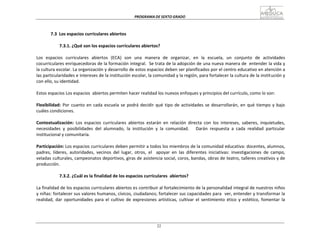 PROGRAMA	
  DE	
  SEXTO	
  GRADO	
  
22
	
  
	
  
	
  
	
  
	
  
7.3	
   Los	
  espacios	
  curriculares	
  abiertos	
  
	
  
7.3.1.	
  ¿Qué	
  son	
  los	
  espacios	
  curriculares	
  abiertos?	
  
	
  
Los	
  	
  espacios	
  	
  curriculares	
  	
  abiertos	
  	
  (ECA)	
  	
  son	
  	
  una	
  	
  manera	
  	
  de	
  	
  organizar,	
  	
  en	
  	
   la	
  	
  escuela,	
  	
  un	
  	
  conjunto	
  	
  de	
  	
  actividades	
  
cocurriculares	
  enriquecedoras	
  de	
  la	
  formación	
  integral.	
  	
  Se	
  trata	
  de	
  la	
  adopción	
  de	
  una	
  nueva	
  manera	
  de	
  	
  entender	
  la	
  vida	
  y	
  
la	
  cultura	
  escolar.	
  La	
  organización	
  y	
  desarrollo	
  de	
  estos	
  espacios	
  deben	
  ser	
  planificados	
  por	
  el	
  centro	
  educativo	
  en	
  atención	
  a	
  
las	
  particularidades	
  e	
  intereses	
  de	
  la	
  institución	
  escolar,	
  la	
  comunidad	
  y	
  la	
  región,	
  para	
  fortalecer	
  la	
  cultura	
  de	
  la	
  instit	
  ución	
  y	
  
con	
  ello,	
  su	
  identidad.	
  
	
  
Estos	
  espacios	
  Los	
  espacios	
  	
  abiertos	
  permiten	
  hacer	
  realidad	
  los	
  nuevos	
  enfoques	
  y	
  principios	
  del	
  currículo,	
  como	
  lo	
  son:	
  
	
  
Flexibilidad:	
  Por	
  cuanto	
  en	
  cada	
  escuela	
  se	
  podrá	
  decidir	
  qué	
  tipo	
  de	
  actividades	
  se	
  desarrollarán,	
  en	
  qué	
  tiempo	
  y	
  bajo	
  
cuáles	
  condiciones.	
  
	
  
Contextualización:	
   Los	
   espacios	
   curriculares	
   abiertos	
   estarán	
   en	
   relación	
   directa	
   con	
   los	
   intereses,	
   saberes,	
   inquietudes,	
  
necesidades	
   y	
   posibilidades	
   del	
   alumnado,	
   la	
   institución	
   y	
   la	
   comunidad.	
   	
   	
   Darán	
   respuesta	
   a	
   cada	
   realidad	
   particular	
  
institucional	
  y	
  comunitaria.	
  
	
  
Participación:	
  Los	
  espacios	
  curriculares	
  deben	
  permitir	
  a	
  todos	
  los	
  miembros	
  de	
  la	
  comunidad	
  educativa:	
  docentes,	
  alumnos,	
  
padres,	
   líderes,	
   autoridades,	
   vecinos	
   del	
   lugar,	
   otros,	
   el	
  	
  	
   apoyar	
   en	
   las	
   diferentes	
   iniciativas:	
   investigaciones	
   de	
   campo,	
  
veladas	
  culturales,	
  campeonatos	
  deportivos,	
  giras	
  de	
  asistencia	
  social,	
  coros,	
  bandas,	
  obras	
  de	
  teatro,	
  talleres	
  creativos	
  y	
  de	
  
producción.	
  
	
  
7.3.2.	
  ¿Cuál	
  es	
  la	
  finalidad	
  de	
  los	
  espacios	
  curriculares	
  	
  abiertos?	
  
	
  
La	
  finalidad	
  de	
  los	
  espacios	
  curriculares	
  abiertos	
  es	
  contribuir	
  al	
  fortalecimiento	
  de	
  la	
  personalidad	
  integral	
  de	
  nuestros	
  niños	
  
y	
  niñas:	
  fortalecer	
  sus	
  valores	
  humanos,	
  cívicos,	
  ciudadanos;	
  fortalecer	
  sus	
  capacidades	
  para	
  	
  ver,	
  entender	
  y	
  transformar	
  la	
  
realidad,	
   dar	
   oportunidades	
   para	
   el	
   cultivo	
   de	
   expresiones	
   artísticas,	
   cultivar	
   el	
   sentimiento	
   ético	
   y	
   estético,	
   fomentar	
   la
 
