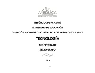 310
	
  
	
  
	
  
	
  
	
  
	
  
REPÚBLICA	
  DE	
  PANAMÁ	
  
	
  
MINISTERIO	
  DE	
  EDUCACIÓN	
  
	
  
DIRECCIÓN	
  NACIONAL	
  DE	
  CURRÍCULO	
  Y	
  TECNOLOGÍA	
  EDUCATIVA	
  
	
  
TECNOLOGÍA	
  
AGROPECUARIA	
  
SEXTO	
  GRADO	
  
	
  
2014	
  
 