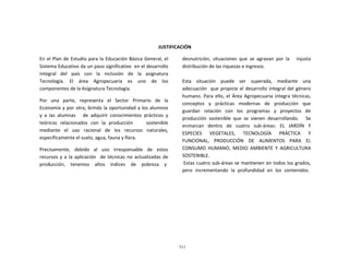311
	
  
	
  
	
  
	
  
	
  
	
  
JUSTIFICACIÓN	
  
	
  
En	
  el	
  Plan	
  de	
  Estudio	
  para	
  la	
  Educación	
  Básica	
  General,	
  el	
  
Sistema	
  Educativo	
  da	
  un	
  paso	
  significativo	
  	
  en	
  el	
  desarrollo	
  
integral	
   del	
   país	
   con	
   la	
   inclusión	
   de	
   la	
   asignatura	
  
Tecnología.	
   El	
   área	
   Agropecuaria	
   es	
   uno	
   de	
   los	
  
componentes	
  de	
  la	
  Asignatura	
  Tecnología.	
  
	
  
Por	
  	
  	
  una	
  	
  	
  parte,	
  	
  	
  representa	
  	
  	
  el	
  	
  	
  Sector	
  	
  	
  Primario	
  	
  	
  de	
  	
  	
  la	
  
Economía	
  y	
  por	
  otra,	
  brinda	
  la	
  oportunidad	
  a	
  los	
  alumnos	
  
y	
   a	
   las	
   alumnas	
   	
   	
   de	
   adquirir	
   conocimientos	
   prácticos	
   y	
  
teóricos	
   relacionados	
   con	
   la	
   producción	
   	
   	
   	
   sostenible	
  
mediante	
   el	
   uso	
   racional	
   de	
   los	
   recursos	
   naturales,	
  
específicamente	
  el	
  suelo,	
  agua,	
  fauna	
  y	
  flora.	
  
	
  
Precisamente,	
   debido	
   al	
   uso	
   irresponsable	
   de	
   estos	
  
recursos	
  y	
  a	
  la	
  aplicación	
  	
  	
  de	
  técnicas	
  no	
  actualizadas	
  de	
  
producción,	
  	
  	
  	
  tenemos	
  	
  	
  	
  altos	
  	
  	
  	
  índices	
  	
  	
  	
  de	
  	
  	
  	
  pobreza	
  	
  	
  	
  y	
  
desnutrición,	
   situaciones	
   que	
   se	
   agravan	
   por	
   la	
   	
   	
   injusta	
  
distribución	
  de	
  las	
  riquezas	
  e	
  ingresos.	
  
	
  
	
  
Esta	
   situación	
   puede	
   ser	
   superada,	
   mediante	
   una	
  
adecuación	
  	
   que	
  propicie	
  el	
  desarrollo	
  integral	
  del	
  género	
  
humano.	
   Para	
   ello,	
  el	
   Área	
   Agropecuaria	
   integra	
  técnicas,	
  
conceptos	
  	
  	
  y	
  	
  	
  prácticas	
  	
  	
  modernas	
  	
  	
  de	
  	
  	
  producción	
  	
  	
  que	
  
guardan	
   relación	
   con	
   los	
   programas	
   y	
   proyectos	
   de	
  
producción	
   sostenible	
   que	
   se	
   vienen	
   desarrollando.	
   	
   	
   Se	
  
enmarcan	
   dentro	
   de	
   cuatro	
   sub-­‐áreas:	
   EL	
   JARDÍN	
   Y	
  
ESPECIES	
   VEGETALES,	
   TECNOLOGÍA	
   PRÁCTICA	
   Y	
  
FUNCIONAL,	
   PRODUCCIÓN	
   DE	
   ALIMENTOS	
   PARA	
   EL	
  
CONSUMO	
   HUMANO,	
   MEDIO	
   AMBIENTE	
   Y	
   AGRICULTURA	
  
SOSTENIBLE.	
  
Estas	
  cuatro	
  sub-­‐áreas	
  se	
  mantienen	
  en	
  todos	
  los	
  grados,	
  
pero	
  	
  incrementando	
  	
  la	
  	
  profundidad	
  	
  en	
  	
  los	
  	
  contenidos.	
  
 