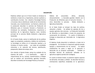 312
	
  
	
  
	
  
	
  
	
  
	
  
DESCRIPCIÓN	
  
	
  
Podemos	
   señalar	
   que	
   en	
   el	
   Tercer	
   Grado	
   se	
   introduce	
   la	
  
Jardinería	
  a	
  través	
  de	
  su	
  importancia,	
  ciencias	
  auxiliares	
  y	
  
contribución	
  al	
  ornato.	
  	
  Con	
  	
  relación	
  a	
  Tecnología	
  Práctica	
  
y	
  Funcional,	
  ésta	
  se	
  aborda	
  por	
  medio	
  de	
  las	
  herramientas	
  
manuales,	
  uso	
  y	
  mantenimiento.	
  	
  Los	
  factores	
  y	
  destino	
  de	
  
la	
   producción	
   describen	
   la	
   sub-­‐área	
   de	
   Producción	
   de	
  
Alimentos	
   para	
   el	
   Consumo	
   Humano	
   y	
   finalmente	
   se	
  
introducen	
   los	
   conceptos,	
   fundamentos,	
   importancia	
   y	
  
beneficios	
   de	
   la	
   Agricultura	
   Orgánica	
   como	
   temática	
  
principal	
   de	
   la	
   sub-­‐área	
   Medio	
   Ambiente	
   y	
   Agricultura	
  
Sostenible.	
  
	
  
En	
   el	
  Cuarto	
   Grado,	
  vemos	
   la	
   clasificación	
  de	
   los	
   jardines	
  
según	
  sus	
  propósitos,	
  productos	
  y	
  hábitos	
  de	
  crecimiento.	
  
La	
   tecnología	
   se	
   enfoca	
   en	
   el	
   motocultor	
   (partes)	
   y	
   se	
  
introduce	
   el	
   huerto	
   escolar,	
   	
   	
   con	
   todas	
   las	
   actividades	
  
inherentes	
   a	
   él:	
   selección	
   del	
   terreno,	
   planificación,	
  
preparación,	
  labores	
  de	
  campo,	
  otros.	
  
	
  
Con	
   relación	
   al	
   Quinto	
   Grado,	
   vemos	
   los	
   cuidados	
   de	
   las	
  
especies	
   del	
   jardín	
   	
   	
   	
   y	
   su	
   clasificación,	
   	
   	
   	
   según	
   el	
  
requerimiento	
   de	
   luz,	
   manejo,	
   mantenimiento	
   y	
   trabajos	
  
que	
   se	
   realizan	
   con	
   herramientas	
   agrícolas	
   manuales,	
  
describen	
  la	
  temática	
  de	
  Tecnología	
  Práctica	
  y	
  Funcional.	
  
Hábitos	
   del	
   	
   consumidor,	
   	
   oferta,	
   	
   demanda,	
  
almacenamiento	
   	
   	
   y	
   mercadeo	
   guardan	
   relación	
   con	
   la	
  
Producción	
   de	
   Alimentos	
   para	
   el	
   Consumo	
   Humano.	
   	
   	
   Y	
  
otros	
   	
   desarrollan	
   	
   la	
   	
   sub-­‐área	
   	
   	
   	
   	
   Medio	
   	
   Ambiente	
   	
   y	
  
Agricultura	
  Sostenible.	
  
	
  
En	
   el	
   Sexto	
   Grado	
   se	
   incluyen	
   los	
   tipos	
   de	
   jardines,	
  
ubicación	
   y	
   diseño.	
   	
   	
   Se	
   señalan	
   los	
   aparejos	
   de	
   tiro	
   y	
  
equipos	
  agrícolas	
  más	
  comunes.	
  	
  La	
  Producción	
  Sostenible	
  
de	
   Alimentos	
   es	
   desarrollada	
   a	
   través	
   de	
   proyectos	
   de	
  
conservación	
   de	
   alimentos.	
   	
   	
   En	
   cuanto	
   al	
   Ambiente	
   y	
  
Ecología	
   se	
   desarrolla	
   por	
   intermedio	
   de	
   	
   la	
   Agricultura	
  
Orgánica.	
  
	
  
El	
   Séptimo	
   Grado	
   desarrolla	
   la	
   Jardinería	
   a	
   través	
   de	
   la	
  
propagación.	
  	
   Se	
  introduce	
  la	
  maquinaria	
  agrícola	
  pesada,	
  
equipos	
   y	
   mantenimiento	
   de	
   los	
   mismos.	
   	
   	
   Se	
   explica	
  
ampliamente	
  	
  	
  los	
  	
  	
  pasos	
  	
  	
  a	
  	
  	
  seguir	
  	
  	
  en	
  	
  	
  la	
  	
  	
  ejecución	
  	
  	
  o	
  
desarrollo	
   de	
   un	
   proyecto	
   sustentable.	
   	
   	
   	
   También	
   se	
  
describen	
   	
   técnicas	
   	
   de	
   	
   producción	
   	
   utilizadas	
   	
   en	
   	
   la	
  
agricultura	
  orgánica	
  (producción	
  ecológica).	
  
	
  
En	
  cuanto	
  al	
  Octavo	
  Grado,	
  la	
  jardinería	
  expone	
  aspectos	
  
de	
  demanda,	
  mercadeo	
  y	
  utilidad.	
  	
  Se	
  describen	
  técnicas	
  y	
  
orientaciones	
  	
  	
  específicas	
  	
  	
  empleadas	
  	
  	
  en	
  	
  	
  la	
  	
  	
  agricultura	
  
 