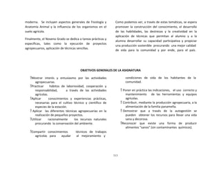 313
	
  
	
  
	
  
	
  
moderna.	
   	
   Se	
   incluyen	
   aspectos	
   generales	
  de	
   Fisiología	
   y	
  
Anatomía	
   Animal	
   y	
   la	
   influencia	
   de	
   los	
   organismos	
   en	
   el	
  
suelo	
  agrícola.	
  
	
  
Finalmente,	
  el	
  Noveno	
  Grado	
  se	
  dedica	
  a	
  tareas	
  prácticas	
  y	
  
específicas,	
   tales	
   como	
   la	
   ejecución	
   de	
   proyectos	
  
agropecuarios,	
  aplicación	
  de	
  técnicas	
  sencillas.	
  
Como	
  podemos	
  ver,	
  a	
  través	
  de	
  estas	
  temáticas,	
  se	
  espera	
  
promover	
   la	
   construcción	
   del	
   conocimiento,	
   el	
   desarrollo	
  
de	
   las	
   habilidades,	
   las	
   destrezas	
   y	
   la	
   creatividad	
   en	
   la	
  
aplicación	
  	
  de	
  	
  técnicas	
  	
  que	
  	
  permitan	
  	
  al	
  	
  alumno	
  	
  y	
  	
  a	
  	
  la	
  
alumna	
   desarrollar	
   su	
   capacidad	
   participativa	
   y	
   propiciar	
  
una	
  producción	
  sostenible	
  	
  procurando	
  	
  una	
  mejor	
  calidad	
  
de	
  	
  vida	
  	
  para	
  	
  la	
  	
  comunidad	
  	
  y	
  	
  por	
  	
  ende,	
  	
  para	
  	
  el	
  	
  país.	
  
	
  
	
  
	
  
	
  
	
  
	
  
OBJETIVOS	
  GENERALES	
  DE	
  LA	
  ASIGNATURA	
  
	
  
Mostrar	
   interés	
   y	
   entusiasmo	
   por	
   las	
   actividades	
  
agropecuarias.	
  
Practicar	
   	
   	
   hábitos	
   de	
   laboriosidad,	
   cooperación	
   y	
  
responsabilidad,	
   	
   	
   	
   a	
   través	
   de	
   las	
   actividades	
  
agrícolas.	
  
Aplicar	
   	
   	
   conocimientos	
   y	
   experiencias	
   prácticas,	
  
necesarias	
   para	
   el	
   cultivo	
   técnico	
   y	
   científico	
   de	
  
especies	
  de	
  la	
  estación.	
  
 Aplicar	
  	
   las	
   diferentes	
   técnicas	
   agropecuarias	
   en	
   la	
  
realización	
  de	
  pequeños	
  proyectos.	
  
Utilizar	
   	
   	
   racionalmente	
   	
   	
   los	
   recursos	
   naturales	
  
procurando	
  	
  la	
  conservación	
  del	
  ambiente.	
  
	
  
Compartir	
   conocimientos	
   	
   	
   técnicos	
   de	
   trabajos	
  
agrícolas	
   para	
  	
  	
  	
  	
  	
  	
  ayudar	
  	
  	
  	
  	
  	
  	
  al	
  	
  	
   mejoramiento	
  	
  	
   y	
  
condiciones	
  	
  	
  de	
  	
  	
  vida	
  	
  	
  de	
  	
  	
  los	
  	
  	
  habitantes	
  	
  	
  de	
  	
  	
  la	
  
comunidad.	
  
	
  
 Poner	
  en	
  práctica	
  las	
  indicaciones,	
  	
  	
  el	
  uso	
  	
  correcto	
  y	
  	
  	
  
mantenimiento	
   	
   de	
   las	
   herramientas	
   y	
   equipos	
  
agrícolas.	
  
 Contribuir,	
  mediante	
  la	
  producción	
  agropecuaria,	
  a	
  la	
  
alimentación	
  de	
  la	
  familia	
  panameña.	
  
 Demostrar	
  	
  	
  que	
  	
  	
  a	
  	
   través	
  	
  	
  de	
  	
  	
  la	
  	
  	
  autogestión	
  	
   se	
  
pueden	
  	
   obtener	
  los	
  recursos	
  para	
  llevar	
  una	
  vida	
  
sana	
  y	
  decorosa.	
  
Reconocer	
  	
  	
  que	
  	
  	
  existe	
  	
  	
  una	
  	
  	
  forma	
  	
  	
  de	
  	
  	
  producir	
  
alimentos	
  "sanos"	
  (sin	
  contaminantes	
   químicos).	
  
 