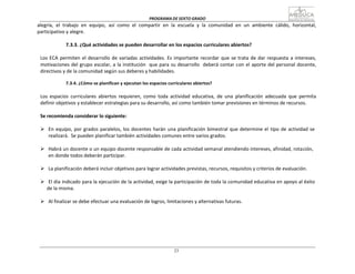 PROGRAMA	
  DE	
  SEXTO	
  GRADO	
  
23
	
  
	
  
alegría,	
   el	
   trabajo	
   en	
   equipo,	
   así	
   como	
   el	
   compartir	
   en	
   la	
   escuela	
   y	
   la	
   comunidad	
   en	
   un	
   ambiente	
   cálido,	
   horizontal,	
  
participativo	
  y	
  alegre.	
  
	
  
7.3.3.	
  ¿Qué	
  actividades	
  se	
  pueden	
  desarrollar	
  en	
  los	
  espacios	
  curriculares	
  abiertos?	
  
	
  
Los	
  ECA	
  permiten	
  el	
  desarrollo	
  de	
  variadas	
  actividades.	
  Es	
  importante	
  recordar	
  que	
  se	
  trata	
  de	
  dar	
  respuesta	
  a	
  intereses,	
  
motivaciones	
  del	
  grupo	
  escolar,	
  a	
  la	
  institución	
  	
   que	
  para	
  su	
  desarrollo	
  	
   deberá	
  contar	
  con	
  el	
  aporte	
  del	
  personal	
  docente,	
  
directivos	
  y	
  de	
  la	
  comunidad	
  según	
  sus	
  deberes	
  y	
  habilidades.	
  
	
  
7.3.4.	
  ¿Cómo	
  se	
  planifican	
  y	
  ejecutan	
  los	
  espacios	
  curriculares	
  abiertos?	
  
	
  
Los	
   espacios	
   curriculares	
   abiertos	
   requieren,	
   como	
   toda	
   actividad	
   educativa,	
   de	
   una	
   planificación	
   adecuada	
   que	
   permita	
  
definir	
  objetivos	
  y	
  establecer	
  estrategias	
  para	
  su	
  desarrollo,	
  así	
  como	
  también	
  tomar	
  previsiones	
  en	
  términos	
  de	
  recursos.	
  
	
  
Se	
  recomienda	
  considerar	
  lo	
  siguiente:	
  
	
  
Ø En	
  equipo,	
  por	
  grados	
  paralelos,	
  los	
  docentes	
  harán	
  una	
  planificación	
  bimestral	
  que	
  determine	
  el	
  tipo	
  de	
  actividad	
  se	
  
realizará.	
   Se	
  pueden	
  planificar	
  también	
  actividades	
  comunes	
  entre	
  varios	
  grados.	
  
	
  
Ø Habrá	
  un	
  docente	
  o	
  un	
  equipo	
  docente	
  responsable	
  de	
  cada	
  actividad	
  semanal	
  atendiendo	
  intereses,	
  afinidad,	
  rota	
  ción,	
  
en	
  donde	
  todos	
  deberán	
  participar.	
  
	
  
Ø La	
  planificación	
  deberá	
  incluir	
  objetivos	
  para	
  lograr	
  actividades	
  previstas,	
  recursos,	
  requisitos	
  y	
  criterios	
  de	
  evaluación.	
  
	
  
Ø El	
  día	
  indicado	
  para	
  la	
  ejecución	
  de	
  la	
  actividad,	
  exige	
  la	
  participación	
  de	
  toda	
  la	
  comunidad	
  educativa	
  en	
  apoyo	
  al	
  éxito	
  	
  
de	
  la	
  misma.	
  
	
  
Ø Al	
  finalizar	
  se	
  debe	
  efectuar	
  una	
  evaluación	
  de	
  logros,	
  limitaciones	
  y	
  alternativas	
  futuras.	
  
	
  
	
  
	
  
	
  
 