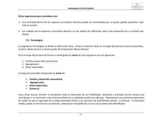 PROGRAMA	
  DE	
  SEXTO	
  GRADO	
  
24
	
  
	
  
	
  
	
  
Otras	
  sugerencias	
  para	
  considerar	
  son:	
  
	
  
Ø Una	
  actividad	
  dentro	
  de	
  los	
  espacios	
  curriculares	
  abiertos	
  puede	
  ser	
  desarrollada	
  por	
  un	
  grado,	
  grados	
  paralelos	
  o	
  por	
  
toda	
  la	
  escuela.	
  
	
  
Ø Los	
  trabajos	
  de	
  los	
  espacios	
  curriculares	
  abiertos	
  no	
  son	
  objeto	
  de	
  calificación,	
  pero	
  sí	
  de	
  evaluación	
  en	
  su	
  sentido	
  más	
  
amplio.	
  
	
  
7.4.	
   Tecnologías	
  
	
  
La	
  asignatura	
  Tecnologías	
  se	
  divide	
  en	
  diferentes	
  áreas.	
  	
  Éstas	
  se	
  imparten	
  tanto	
  en	
  la	
  etapa	
  de	
  primaria	
  como	
  en	
  premedia;	
  
es	
  decir,	
  desde	
  tercero	
  a	
  noveno	
  grado	
  de	
  la	
  Educación	
  Básica	
  General.	
  
	
  
Para	
  la	
  etapa	
  de	
  primaria	
  de	
  tercero	
  a	
  sexto	
  grado	
  las	
  áreas	
  de	
  esta	
  asignatura	
  son	
  las	
  siguientes:	
  
	
  
1.	
  	
  	
  Familia	
  y	
  desarrollo	
  comunitario	
  
2.	
  	
  	
  Agropecuaria	
  
3.	
  	
  	
  Artes	
  industriales	
  
	
  
La	
  etapa	
  de	
  premedia	
  comprende	
  las	
  áreas	
  de:	
  
	
  
• Familia	
  y	
  desarrollo	
  comunitario	
  
• Agropecuaria.	
  
• Artes	
  industriales.	
  
• Comercio.	
  
	
  
Estas	
  áreas	
  buscan	
   orientar	
  al	
  estudiante	
  hacia	
  el	
  desarrollo	
  de	
  sus	
  habilidades,	
  destrezas	
  y	
  actitudes	
   de	
  tal	
  manera	
   que	
  
contribuyan	
  a	
  su	
  formación	
  como	
  futuro	
  profesional	
  y	
  ciudadano	
  productivo	
  del	
  país.	
  	
  Representan	
  una	
  ventana	
  exploratoria	
  
de	
  modo	
  tal	
  que	
  el	
  egresado	
  de	
  la	
  etapa	
  premedia	
  frente	
  a	
  las	
  opciones	
  de	
  bachilleratos	
  pueda	
  	
   a	
  continuar	
  	
   la	
  educación	
  
media,	
  pueda,	
  en	
  función	
  de	
  sus	
  vivencias,	
  seleccionar	
  el	
  bachillerato	
  con	
  el	
  cual	
  se	
  sienta	
  más	
  identificado.	
  
 