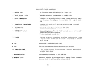 333
	
  
	
  
	
  
	
  
BIBLIOGRAFÍA	
   PARA	
  EL	
  (LA)	
  DOCENTE	
  
	
  
1.	
   ACOSTA,	
  	
  Jorge.	
   Las	
  Ciencias	
  Nos	
  ayuda.	
  	
  Editorial	
  Escolar,	
  S.A.	
   Panamá,	
  1999.	
  
	
  
2.	
  
	
  
BALOY,	
  ORTEGA	
  	
  y	
  	
  Otros.	
  
	
  
Manual	
  de	
  Horticultura.	
  Editorial	
  Escolar,	
  S.A.	
   Panamá,	
  1999.	
  
	
  
3.	
  
	
  
COLECCIÓN	
  VALECILLO.	
  
	
  
El	
  hombre	
  y	
  sus	
  Necesidades	
  Orgánicas	
  1,	
  2	
  y	
  3.	
  	
  Editorial	
  Organización	
  Gráfica	
  
S.A.	
  	
  	
  Mastofeles.	
  	
  	
  Madrid,	
  España.	
   Primera	
  	
  	
  Edición	
  1983	
  y	
  Segunda	
  Edición	
  
1985.	
  
	
  
4.	
  
	
  
COMPAÑÍA	
  DE	
  ALIMENTOS	
  S.A.	
  
	
  
El	
  Árbol	
  de	
  Vida.	
  Editado	
  por	
  Cía.	
  Panameña	
  de	
  Alimentos,	
  S.A.	
   Enero	
  1980.	
  
	
  
5.	
  
	
  
COUMADO-­‐FAO.	
  
	
  
Población,	
  Nutrición	
  y	
  Pobreza.	
  	
  Santiago	
  de	
  Chile.	
  1992.	
  
	
  
6.	
  
	
  
CORTEZ	
  VEGA,	
  Evelia	
  de	
  
	
  
Nociones	
  de	
  Agricultura.	
  	
  Primer	
  Nivel	
  de	
  Enseñanza	
  de	
  tercero	
  a	
  sexto	
  grado	
  (III	
  
VI	
  grado).	
  	
  EDIESCO,	
  Editora	
  Escolar	
  S.A.,	
  
Panamá,	
  República	
  de	
  Panamá,	
  1984.	
  
	
  
7.	
  
	
  
(F.A.O.).	
  
	
  
Enseñanza	
  de	
  Nutrición	
  en	
  Agricultura.	
  	
  Un	
  enfoque	
  multidisciplinario.	
  	
  Primera	
  
y	
  	
  Segunda	
  Edición.	
  	
  	
   Instituto	
  Chile	
  de	
  Nutrición	
  y	
  Tecnologías	
  de	
  los	
  Alimentos	
  
(NTA).	
  	
  1982-­‐88.	
  
	
  
8.	
  	
  	
  FAO.	
   Problemas	
  de	
  la	
  Alimentación.	
  	
  Roma	
  	
   1981.	
  
	
  
9.	
  	
  	
  FAO.	
   Educación	
  sobre	
  Nutrición	
  y	
  Aspectos	
  de	
  Población	
  en	
  el	
  Desarrollo.	
  
	
  
10.	
  	
  	
  FRANCAFESLIKENIN.	
   Guía	
  breve	
   de	
   Jardinería.	
  	
  	
  Cultivo	
   de	
   Jardines	
  e	
   Interiores.	
  	
  	
  Editorial	
   Veccti.	
  
Barcelona,	
  España.	
   1983.	
  
	
  
11.	
   MEDRANO,	
  Carmen.	
   Enciclopedia,	
  Nutrición	
  y	
  Salud.	
   Ed.	
  Hym.	
   S.A.	
  1994.	
  
	
  
12.	
   MORENO,	
  Elcidio.	
   Agricultura	
  	
  	
   Elemento	
   de	
   Horticultura	
   Tropical.	
  	
  	
   Segunda	
   Edición.	
  	
  	
   Litográfica	
  
Universal.	
   David,	
  Chiriquí.	
   Panamá,	
  Rep.	
  de	
  Panamá.	
  1974.	
  
 
