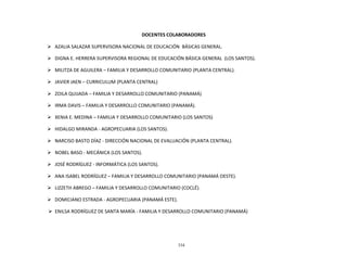334
	
  
	
  
	
  
	
  
DOCENTES	
  COLABORADORES	
  
	
  
Ø AZALIA	
  SALAZAR	
  SUPERVISORA	
  NACIONAL	
  DE	
  EDUCACIÓN	
  	
  BÁSICAS	
  GENERAL.	
  
	
  
Ø DIGNA	
  E.	
  HERRERA	
  SUPERVISORA	
  REGIONAL	
  DE	
  EDUCACIÓN	
  BÁSICA	
  GENERAL	
  	
  (LOS	
  SANTOS).	
  
	
  
Ø MILITZA	
  DE	
  AGUILERA	
  –	
  FAMILIA	
  Y	
  DESARROLLO	
  COMUNITARIO	
  (PLANTA	
  CENTRAL).	
  
	
  
Ø JAVIER	
  JAEN	
  –	
  CURRICULUM	
  (PLANTA	
  CENTRAL)	
  
	
  
Ø ZOILA	
  QUIJADA	
  –	
  FAMILIA	
  Y	
  DESARROLLO	
  COMUNITARIO	
  (PANAMÁ)	
  
	
  
Ø IRMA	
  DAVIS	
  –	
  FAMILIA	
  Y	
  DESARROLLO	
  COMUNITARIO	
  (PANAMÁ).	
  
	
  
Ø XENIA	
  E.	
  MEDINA	
  –	
  FAMILIA	
  Y	
  DESARROLLO	
  COMUNITARIO	
  (LOS	
  SANTOS)	
  
	
  
Ø HIDALGO	
  MIRANDA	
  -­‐	
  AGROPECUARIA	
  (LOS	
  SANTOS).	
  
	
  
Ø NARCISO	
  BASTO	
  DÍAZ	
  -­‐	
  DIRECCIÓN	
  NACIONAL	
  DE	
  EVALUACIÓN	
  (PLANTA	
  CENTRAL).	
  
	
  
Ø NOBEL	
  BASO	
  -­‐	
  MECÁNICA	
  (LOS	
  SANTOS).	
  
	
  
Ø JOSÉ	
  RODRÍGUEZ	
  -­‐	
  INFORMÁTICA	
  (LOS	
  SANTOS).	
  
	
  
Ø ANA	
  ISABEL	
  RODRÍGUEZ	
  –	
  FAMILIA	
  Y	
  DESARROLLO	
  COMUNITARIO	
  (PANAMÁ	
  OESTE).	
  
	
  
Ø LIZZETH	
  ABREGO	
  –	
  FAMILIA	
  Y	
  DESARROLLO	
  COMUNITARIO	
  (COCLÉ).	
  
	
  
Ø DOMICIANO	
  ESTRADA	
  -­‐	
  AGROPECUARIA	
  (PANAMÁ	
  ESTE).	
  
	
  
Ø ENILSA	
  RODRÍGUEZ	
  DE	
  SANTA	
  MARÍA	
  -­‐	
  FAMILIA	
  Y	
  DESARROLLO	
  COMUNITARIO	
  (PANAMÁ)	
  
 