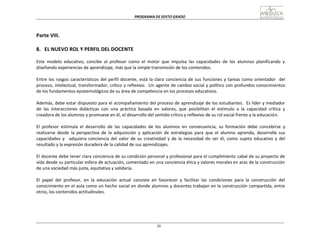 PROGRAMA	
  DE	
  SEXTO	
  GRADO	
  
26
	
  
	
  
	
  
	
  
	
  
Parte	
  VIII.	
  
	
  
	
  
8.	
  	
   EL	
  NUEVO	
  ROL	
  Y	
  PERFIL	
  DEL	
  DOCENTE	
  
	
  
Este	
   modelo	
   educativo,	
   concibe	
   al	
   profesor	
   como	
   el	
   motor	
   que	
   impulsa	
   las	
   capacidades	
   de	
   los	
   alumnos	
   planificando	
   y	
  
diseñando	
  experiencias	
  de	
  aprendizaje,	
  más	
  que	
  la	
  simple	
  transmisión	
  de	
  los	
  contenidos.	
  
	
  
Entre	
  los	
  rasgos	
  característicos	
  del	
  perfil	
  docente,	
  está	
  la	
  clara	
  conciencia	
  de	
  sus	
  funciones	
  y	
  tareas	
  como	
  orientador	
  	
  	
  del	
  
proceso,	
  intelectual,	
  transformador,	
  crítico	
  y	
  reflexivo.	
  	
  Un	
  agente	
  de	
  cambio	
  social	
  y	
  político	
  con	
  profundos	
  conocimientos	
  
de	
  los	
  fundamentos	
  epistemológicos	
  de	
  su	
  área	
  de	
  competencia	
  en	
  los	
  procesos	
  educativos.	
  
	
  
Además,	
  debe	
  estar	
  dispuesto	
  para	
  el	
  acompañamiento	
  del	
  proceso	
  de	
  aprendizaje	
  de	
  los	
  estudiantes.	
  	
  Es	
  líder	
  y	
  mediador	
  
de	
   las	
   interacciones	
   didácticas	
   con	
   una	
   práctica	
   basada	
   en	
   valores,	
   que	
   posibilitan	
   el	
   estímulo	
   a	
   la	
   capacidad	
   crítica	
   y	
  
creadora	
  de	
  los	
  alumnos	
  y	
  promueve	
  en	
  él,	
  el	
  desarrollo	
  del	
  sentido	
  crítico	
  y	
  reflexivo	
  de	
  su	
  rol	
  social	
  frente	
  a	
  la	
  educación.	
  
	
  
El	
   profesor	
   estimula	
   el	
   desarrollo	
   de	
   las	
   capacidades	
   de	
   los	
   alumnos	
   en	
   consecuencia,	
   su	
   formación	
   debe	
   concebirse	
   y	
  
realizarse	
   desde	
   la	
   perspectiva	
   de	
   la	
   adquisición	
   y	
   aplicación	
   de	
   estrategias	
   para	
   que	
   el	
   alumno	
   aprenda,	
   desarrolle	
   sus	
  
capacidades	
   y	
  	
   adquiera	
  conciencia	
  del	
   valor	
   de	
   su	
   creatividad	
   y	
  de	
   la	
  necesidad	
   de	
   ser	
   él,	
   como	
   sujeto	
   educativo	
   y	
   del	
  
resultado	
  y	
  la	
  expresión	
  duradera	
  de	
  la	
  calidad	
  de	
  sus	
  aprendizajes.	
  
	
  
El	
  docente	
  debe	
  tener	
  clara	
  conciencia	
  de	
  su	
  condición	
  personal	
  y	
  profesional	
  para	
  el	
  cumplimiento	
  cabal	
  de	
  su	
  proyecto	
  de	
  
vida	
  desde	
  su	
  particular	
  esfera	
  de	
  actuación,	
  comentado	
  en	
  una	
  conciencia	
  ética	
  y	
  valores	
  morales	
  en	
  aras	
  de	
  la	
  construcción	
  
de	
  una	
  sociedad	
  más	
  justa,	
  equitativa	
  y	
  solidaria.	
  
	
  
El	
   papel	
   del	
   profesor,	
   en	
   la	
   educación	
   actual	
   consiste	
   en	
   favorecer	
   y	
   facilitar	
   las	
   condiciones	
   para	
   la	
   construcción	
   del	
  
conocimiento	
  en	
  el	
  aula	
  como	
  un	
  hecho	
  social	
  en	
  donde	
  alumnos	
  y	
  docentes	
  trabajan	
  en	
  la	
  construcción	
  compartida,	
  entre	
  
otros,	
  los	
  contenidos	
  actitudinales.	
  
 