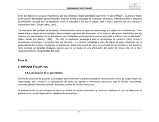 PROGRAMA	
  DE	
  SEXTO	
  GRADO	
  
27
	
  
	
  
	
  
	
  
El	
  rol	
  del	
  docente	
  es	
  de	
  gran	
  importancia	
  por	
  las	
  complejas	
  responsabilidades	
  que	
  tiene	
  “el	
  ser	
  profesor”.	
  	
  Cuando	
  se	
  habla	
  
de	
  la	
  función	
  del	
  docente	
  como	
  mediador,	
  estamos	
  frente	
  al	
  concepto	
  de	
  la	
  relación	
  educativa,	
  entendida	
  como	
  el	
  conjunto	
  
de	
   relaciones	
   sociales	
   que	
   se	
   establecen	
   entre	
  el	
   educador	
   y	
   los	
   que	
   él	
   educa,	
   para	
   ir	
   hacia	
   objetivos	
   en	
   una	
   estructura	
  
institucional	
  dada.	
  (Oscar	
  Sáenz,	
  1987).	
  
	
  
“La	
  mediación	
  del	
  profesor	
  se	
  establece,	
  	
   esencialmente,	
  entre	
  el	
  sujeto	
  de	
  aprendizaje	
  y	
  el	
  objeto	
  de	
  conocimiento…”éste	
  
media	
  entre	
  el	
  objeto	
  de	
  aprendizaje	
  y	
  las	
  estrategias	
  cognitivas	
  del	
  alumnado.	
  	
  A	
  tal	
  punto	
  es	
  eficaz	
  esta	
  mediación,	
  que	
  los	
  
sistemas	
  de	
  pensamiento	
  de	
  los	
  estudiantes	
  son	
  moldeados	
  profundamente	
  por	
  las	
  actitudes	
  y	
  prácticas	
  de	
  los	
  docentes”.	
  
(Sáenz,	
   citado	
   por	
   Batista,	
   1999).	
   	
   	
   Por	
   ello,	
   la	
   mediación	
   pedagógica	
   para	
   el	
   aprendizaje	
   de	
   carácter	
   crítico,	
   activo	
   y	
  
constructivo	
   constituye	
   el	
   principal	
   reto	
   del	
   docente.	
   	
   La	
   relación	
   pedagógica	
   trata	
   de	
   lograr	
   el	
   pleno	
   desarrollo	
   de	
   la	
  
personalidad	
  del	
  alumno	
  respetando	
  su	
  autonomía;	
  desde	
  este	
  punto	
  de	
  vista,	
  la	
  autoridad	
  que	
  se	
  confiere	
  a	
   los	
  docentes	
  
tiene	
   siempre	
   un	
   carácter	
   dialógico,	
   puesto	
   que	
   no	
   se	
   funda	
   en	
   una	
   afirmación	
   del	
   poder	
   de	
   éstos,	
   sino	
   en	
   el	
   libre	
  
reconocimiento	
  de	
  la	
  legitimidad	
  del	
  saber.	
  
	
  
	
  
	
  
Parte	
  IX.	
  
	
  
9.	
  ENFOQUE	
  EVALUATIVO	
  
	
  
9.1.	
  La	
  evaluación	
  de	
  los	
  aprendizajes	
  
	
  
Dentro	
  del	
  conjunto	
  de	
  acciones	
  y	
  actividades	
  que	
  conforman	
  la	
  práctica	
  educativa,	
  la	
  evaluación	
  es	
  uno	
  de	
  los	
  procesos	
  más	
  
importantes,	
   pues	
   involucra	
   la	
   participación	
   de	
   todos	
   los	
   agentes	
   y	
   elementos	
   requeridos	
   para	
   el	
   mismo:	
   estudiantes,	
  
docentes,	
  plantel	
  educativo,	
  factores	
  asociados,	
  padres	
  de	
  familia,	
  entre	
  otros.	
  
	
  
La	
  evaluación	
  de	
  los	
  aprendizajes	
  escolares	
  se	
  refiere	
  al	
  proceso	
  sistemático	
  y	
  continuo,	
  mediante	
  el	
  cual	
  se	
  determina	
  el	
  
grado	
  en	
  que	
  se	
  están	
  logrando	
  los	
  objetivos	
  de	
  aprendizaje.	
  
 