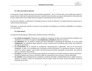 PROGRAMA	
  DE	
  SEXTO	
  GRADO	
  
28
	
  
	
  
	
  
	
  
	
  
	
  
9.2.	
  ¿Para	
  qué	
  evalúa	
  el	
  docente?	
  
	
  
La	
  evaluación	
  es	
  parte	
  integral	
  del	
  proceso	
  de	
  enseñanza-­‐aprendizaje.	
  	
  	
   No	
  es	
  el	
  final	
  de	
  éste,	
  sino	
  el	
  medio	
  para	
  mejorarlo,	
  
ya	
  que	
  sólo	
  por	
  medio	
  de	
  una	
  adecuada	
  evaluación,	
  se	
  podrán	
  tomar	
  decisiones	
  que	
  apoyen	
  efectivamente	
  al	
  alumnado;	
  por	
  
lo	
  tanto,	
  evaluar	
  sólo	
  al	
  final	
  es	
  llegar	
  tarde	
  para	
  asegurar	
  el	
  aprendizaje	
  continuo	
  y	
  oportuno.	
  
	
  
Al	
  asumir	
  esta	
  reflexión,	
  se	
  comprende	
  la	
  necesidad	
  de	
  tener	
  en	
  cuenta	
  la	
  evaluación	
  a	
  lo	
  largo	
  de	
  todas	
  las	
  acciones	
  que	
  se	
  
realizan	
  durante	
  este	
  proceso.	
  
	
  
Finalmente,	
  	
  se	
  evalúa	
  para	
  entender	
  la	
  manera	
  en	
  que	
  aprenden	
  los	
  estudiantes,	
  sus	
  fortalezas,	
  debilidades	
  y	
  así	
  ayudarlos	
  
en	
  su	
  aprendizaje.	
  
	
  
9.3.	
  ¿Qué	
  evaluar?	
  
	
  
La	
  evaluación	
  del	
  aprendizaje	
  se	
  debe	
  realizar	
  mediante	
  criterios	
  e	
  indicadores:	
  
	
  
Ø Los	
  criterios	
  de	
  evaluación:	
  Constituyen	
  las	
  unidades	
  de	
  recolección	
  de	
  datos	
  y	
  de	
  comunicación	
  de	
  resultados	
  a	
  los	
  
estudiantes	
  y	
  sus	
  familias.	
  Se	
  originan	
  en	
  las	
  competencias	
  y	
  actitudes	
  de	
  cada	
  área	
  curricular.	
  
Ø Los	
  indicadores:	
   Son	
  	
  	
  los	
  indicios	
  o	
   señales	
  que	
  hacen	
  observable	
  el	
  aprendizaje	
  del	
  estudiante.	
  En	
   el	
  caso	
  de	
   las	
  
competencias,	
  los	
  indicadores	
  deben	
  explicitar	
  la	
  tarea	
  o	
  producto	
  que	
  el	
  estudiante	
  debe	
  realizar	
  para	
  demostrar	
  
que	
  logró	
  el	
  aprendizaje.	
  
Ø Los	
   conocimientos:	
   Son	
   el	
   conjunto	
   de	
   concepciones,	
   representaciones	
   y	
   significados.	
  	
  	
   No	
   es	
   el	
   fin	
   del	
   proceso	
  
pedagógico,	
  es	
  decir,	
  no	
  se	
  pretende	
  que	
  el	
  educando	
  acumule	
  información	
  y	
  la	
  aprenda	
  de	
  memoria,	
  sino	
  que	
  la	
  
procese,	
  las	
  utilice	
  y	
  aplique	
  	
   como	
  medio	
  o	
  herramienta	
  para	
  desarrollar	
  capacidades.	
  Precisamente	
  	
   por	
  medio	
  de	
  
éstas,	
  es	
  evaluado	
  el	
  conocimiento.	
  
Ø Los	
  valores:	
  Los	
  valores	
  no	
  son	
  directamente	
  evaluables,	
  normalmente	
  son	
  inferidos	
  mediante	
  conductas	
  manifiestas	
  
(actitudes	
  evidentes),	
  por	
  lo	
  que	
  su	
  evaluación	
  exige	
  una	
  interpretación	
  de	
  las	
  acciones	
  o	
  hechos	
  observables.	
  
Ø Las	
  actitudes:	
  Como	
  predisposiciones	
  y	
  tendencias,	
  conductas	
  favorables	
  o	
  desfavorables	
  hacia	
  un	
  objeto,	
  persona	
  o	
  
situación;	
  se	
  evalúan	
  a	
  través	
  de	
  cuestionarios,	
  listas	
  de	
  cotejo,	
  escalas	
  de	
  actitud,	
  escalas	
   descriptivas,	
  escalas	
  de	
  
valoración,	
  entre	
  otros.	
  
 