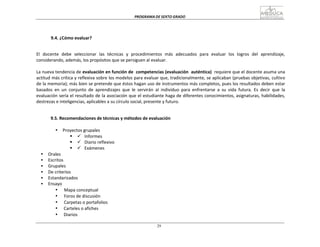 PROGRAMA	
  DE	
  SEXTO	
  GRADO	
  
29
	
  
	
  
	
  
	
  
	
  
	
  
9.4.	
  ¿Cómo	
  evaluar?	
  
	
  
	
  
	
  
El	
   docente	
   debe	
   seleccionar	
   las	
   técnicas	
   y	
   procedimientos	
   más	
   adecuados	
   para	
   evaluar	
   los	
   logros	
   del	
   aprendizaje,	
  
considerando,	
  además,	
  los	
  propósitos	
  que	
  se	
  persiguen	
  al	
  evaluar.	
  
	
  
La	
  nueva	
  tendencia	
  de	
  evaluación	
  en	
  función	
  de	
  	
  competencias	
  (evaluación	
  	
  auténtica)	
  	
  requiere	
  que	
  el	
  docente	
  asuma	
  una	
  
actitud	
  más	
  crítica	
  y	
  reflexiva	
  sobre	
  los	
  modelos	
  para	
  evaluar	
  que,	
  tradicionalmente,	
  se	
  aplicaban	
  (pruebas	
  objetivas,	
  cultivo	
  
de	
  la	
  memoria);	
  más	
  bien	
  se	
  pretende	
  que	
  éstos	
  hagan	
  uso	
  de	
  instrumentos	
  más	
  completos,	
  pues	
  los	
  resultados	
  deben	
  estar	
  
basados	
   en	
   un	
   conjunto	
   de	
   aprendizajes	
   que	
   le	
   servirán	
   al	
   individuo	
   para	
   enfrentarse	
   a	
   su	
   vida	
   futura.	
   Es	
   decir	
   que	
   la	
  
evaluación	
  sería	
  el	
  resultado	
  de	
  la	
  asociación	
  que	
  el	
  estudiante	
  haga	
  de	
  diferentes	
  conocimientos,	
  asignaturas,	
  habilidades,	
  
destrezas	
  e	
  inteligencias,	
  aplicables	
  a	
  su	
  círculo	
  social,	
  presente	
  y	
  futuro.	
  
	
  
	
  
	
  
9.5.	
  Recomendaciones	
  de	
  técnicas	
  y	
  métodos	
  de	
  evaluación	
  
	
  
• Proyectos	
  grupales	
  
§ ü Informes	
  
§ ü Diario	
  reflexivo	
  
§ ü Exámenes	
  
• Orales	
  
• Escritos	
  
• Grupales	
  
• De	
  criterios	
  
• Estandarizados	
  
• Ensayo	
  
• Mapa	
  conceptual	
  
• Foros	
  de	
  discusión	
  
• Carpetas	
  o	
  portafolios	
  
• 	
  Carteles	
  o	
  afiches	
  
• 	
  Diarios	
  
 
