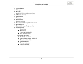 PROGRAMA	
  DE	
  SEXTO	
  GRADO	
  
30
	
  
	
  
	
  
	
  
• Texto	
  paralelo	
  
• Rúbricas	
  
• Murales	
  
• Discursos/disertaciones,	
  entrevistas	
  
• Informes/	
  ensayos	
  
• Investigación	
  
• Proyectos	
  
• Experimentos	
  
• Estudios	
  de	
  caso	
  
• Creaciones	
  artísticas:	
  plásticas,	
  musicales	
  
• Autoevaluación	
  
• Elaboración	
  de	
  perfiles	
  personales	
  
• Observaciones	
  
§ Entrevistas	
  
§ Portafolios	
  
§ Preguntas	
  de	
  discusión	
  
§ Mini	
  presentaciones	
  
• Experiencias	
  de	
  campo	
  
§ Diseño	
  de	
  actividades	
  
§ Ejercicios	
  para	
  evaluar	
  productos	
  
§ Ensayos	
  colaborativos	
  
§ Discusión	
  grupal	
  
§ Poemas	
  concretos	
  
§ Tertulias	
  virtuales.	
  
 