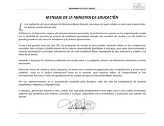 PROGRAMA	
  DE	
  SEXTO	
  GRADO	
  
3
	
  
	
  
L	
  
	
  
	
  
MENSAJE	
  DE	
  LA	
  MINISTRA	
  DE	
  EDUCACIÓN	
  
	
  
a	
  actualización	
  del	
  currículo	
  para	
  la	
  Educación	
  Básica	
  General,	
  constituye	
  sin	
  lugar	
  a	
  dudas	
  un	
  gran	
  aporte	
  para	
  todos	
  
los	
  actores	
  sociales	
  de	
  este	
  país.	
  
	
  
El	
  Ministerio	
  de	
  Educación,	
  regente	
  del	
  sistema	
  educativo	
  panameño,	
  ha	
  realizado	
  estos	
  ajustes	
  en	
  los	
  programas	
  de	
  estudio	
  
con	
   la	
   finalidad	
   de	
   optimizar	
   el	
   proceso	
   de	
   enseñanza	
   aprendizaje	
   creando	
   una	
   simbiosis	
   de	
   cambio	
   y	
   acción	
   donde	
   los	
  
grandes	
  ganadores	
  son	
  nuestros	
  estudiantes	
  y	
  las	
  futuras	
  generaciones.	
  
	
  
Frente	
  a	
  los	
  grandes	
  retos	
  del	
  siglo	
  XXI.	
  Los	
  programas	
  de	
  estudio	
  se	
  han	
  revisado;	
  haciendo	
  énfasis	
  en	
  las	
  competencias,	
  
orientadas	
  hacia	
  el	
  logro	
  y	
  fortalecimiento	
  de	
  los	
  valores;	
  desarrollando	
  habilidades	
  y	
  destrezas;	
  pero	
  sobre	
  todo	
  motivando	
  a	
  
nuestros	
  alumnos(as)	
  a	
  participar	
  activamente	
  de	
  una	
  vida	
  ciudadana	
  digna;	
  impregnada	
  de	
  paz,	
  tolerancia	
  y	
  respeto	
  a	
  las	
  
ideas	
  de	
  los	
  demás.	
  
	
  
Invitando	
  a	
  todos(as)	
  los	
  docentes	
  a	
  dedicarse	
  con	
  mucho	
  amor	
  a	
  su	
  profesión,	
  hacerlo	
  con	
  dedicación,	
  motivación	
  y	
  mucho	
  
entusiasmo.	
  
	
  
Dentro	
  del	
  marco	
  de	
  cambio	
  y	
  acción	
  propuesto,	
  ya	
  hemos	
  visto	
  cambios	
  no	
  agigantados	
  pero	
  sí	
  significativos	
  y	
  se	
  han	
  hecho	
  
evidentes,	
  	
  tanto	
  	
  en	
  	
   el	
  	
  ámbito	
  	
  internacional	
  	
   como	
  	
  en	
  	
   el	
  	
   nacional,	
  	
   pues	
  	
   nuestros	
  	
   índices	
  	
   de	
  	
   competitividad	
  	
  se	
  	
   han	
  
incrementado.	
  Así	
  como	
  el	
  índice	
  de	
  aprobación	
  de	
  las	
  pruebas	
  de	
  ingreso	
  a	
  las	
  universidades	
  estatales.	
  
	
  
Por	
   eso,	
   permaneceremos	
   en	
   la	
   actualización	
   constante	
   para	
   fortalecer	
   cada	
   día	
   más	
   las	
   competencias	
   de	
   nuestros	
  
estudiantes,	
  y	
  mejorar	
  su	
  calidad	
  de	
  vida.	
  
	
  
A	
  todos(as),	
  gracias	
  por	
  aceptar	
  el	
  reto,	
  ustedes	
  han	
  sido	
  pieza	
  fundamental	
  en	
  este	
  logro,	
  poco	
  a	
  poco	
  vamos	
  avanzando,	
  
sabemos	
   que	
   tendremos	
   que	
   mejorar,	
   consultar	
   y	
   rectificar.	
   Seguiremos	
   con	
   el	
   entusiasmo	
   y	
   motivación	
   que	
   ustedes	
   nos	
  
ofrecen.	
  
 