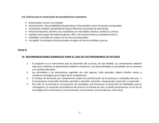32
	
  
	
  
	
  
	
  
9.6.	
  Criterios	
  para	
  la	
  construcción	
  de	
  procedimientos	
  evaluativos	
  
	
  
Ø Autenticidad:	
  cercano	
  a	
  la	
  realidad.	
  
Ø Generalización:	
  alta	
  probabilidad	
  de	
  generalizar	
  el	
  desempeño	
  a	
  otras	
  situaciones	
  comparables.	
  
Ø Focalización	
  múltiple:	
  posibilidad	
  de	
  evaluar	
  diferentes	
  resultados	
  de	
  aprendizaje.	
  
Ø Potencial	
  educativo:	
  permite	
  a	
  los	
  estudiantes	
  ser	
  más	
  hábiles,	
  diestros,	
  analíticos	
  y	
  críticos.	
  
Ø Equidad:	
  evita	
  sesgos	
  derivados	
  de	
  género,	
  NEE,	
  nivel	
  socioeconómico,	
  procedencia	
  étnica.	
  
Ø Viabilidad:	
  es	
  factible	
  de	
  realizar	
  con	
  los	
  recursos	
  disponibles.	
  
Ø Corregible:	
  lo	
  solicitado	
  al	
  alumno	
  puede	
  corregirse	
  en	
  forma	
  confiable	
  y	
  precisa.	
  
	
  
	
  
	
  
Parte	
  X.	
  
	
  
	
  
10. RECOMENDACIONES	
  GENERALES	
  PARA	
  EL	
  USO	
  DE	
  LOS	
  PROGRAMAS	
  DE	
  ESTUDIO	
  
	
  
	
  
1.	
   El	
   programa	
   es	
   un	
   instrumento	
   para	
   el	
   desarrollo	
   del	
   currículo,	
   de	
   tipo	
   flexible,	
   sus	
   orientaciones	
   deberán	
  
adecuarse	
  mediante	
  el	
  planeamiento	
  didáctico	
  trimestral,	
  a	
  las	
  particularidades	
  y	
  necesidades	
  de	
  los	
  alumnos	
  
y	
  el	
  contexto	
  educativo.	
  
2.	
   Las	
  	
  actividades	
  	
  y	
  	
  las	
  	
  evaluaciones	
  	
  sugeridas	
  	
  son	
  	
  solo	
  	
  algunas.	
  	
  Cada	
  	
  educador,	
  	
  deberá	
  	
  diseñar	
  	
  nuevas	
  	
  y	
  
creadoras	
  estrategias	
  para	
  el	
  logro	
  de	
  las	
  competencias.	
  
3.	
   El	
  enfoque	
  de	
  formación	
  por	
  competencias	
  implica	
  la	
  transformación	
  de	
  las	
  prácticas	
  y	
  realidades	
  del	
  aula,	
  	
  a	
  
fin	
  de	
  propiciar	
  el	
  aprender	
  haciendo,	
  aprender	
  a	
  aprender,	
  aprender	
  a	
  desaprender	
  y	
  aprender	
  a	
  reaprender.	
  
4.	
   Para	
  ello	
   se	
  recomienda	
  la	
  incorporación	
  de	
  estrategias	
  que	
  favorezcan	
   el	
  desarrollo	
  de	
  habilidades	
  para	
  la	
  
investigación,	
  la	
  resolución	
  de	
  problemas	
  del	
  entorno,	
  el	
  estudio	
  de	
  caso,	
  el	
  diseño	
  de	
  proyectos,	
  el	
  uso	
  de	
  las	
  
tecnologías	
  de	
  la	
  información	
  y	
  la	
  comunicación,	
  la	
  vinculación	
  con	
  las	
  empresas,	
  entre	
  otras.	
  
 