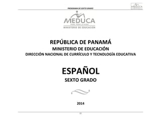 33
PROGRAMA	
  DE	
  SEXTO	
  GRADO	
  
	
  
	
  
	
  
	
  
	
  
	
  
	
  
	
  
REPÚBLICA	
  DE	
  PANAMÁ	
  
MINISTERIO	
  DE	
  EDUCACIÓN	
  
DIRECCIÓN	
  NACIONAL	
  DE	
  CURRÍCULO	
  Y	
  TECNOLOGÍA	
  EDUCATIVA	
  
	
  
	
  
	
  
	
  
ESPAÑOL	
  
SEXTO	
  GRADO	
  
	
  
	
  
	
  
	
  
2014	
  
 