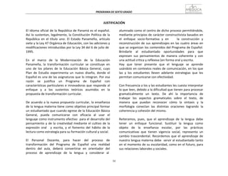 34
PROGRAMA	
  DE	
  SEXTO	
  GRADO	
  
	
  
	
  
	
  
	
  
JUSTIFICACIÓN	
  
	
  
El	
  idioma	
  oficial	
  de	
  la	
  República	
  de	
  Panamá	
  es	
  el	
  español.	
  
Así	
  lo	
  sustentan,	
  legalmente,	
  la	
  Constitución	
  Política	
  de	
  la	
  
República	
   en	
   el	
   título	
   uno:	
   El	
   Estado	
   Panameño,	
   artículo	
  
siete	
  y	
  la	
  Ley	
  47	
  Orgánica	
  de	
  Educación,	
  con	
  las	
  adiciones	
  y	
  
modificaciones	
  introducidas	
  por	
  la	
  Ley	
  34	
  del	
  6	
  de	
  julio	
  de	
  
1995.	
  
	
  
En	
   el	
   marco	
   de	
   la	
   Modernización	
   de	
   la	
   Educación	
  
Panameña,	
   la	
   transformación	
   curricular	
   se	
   constituye	
   en	
  
uno	
   de	
   los	
   pilares	
   de	
   la	
   Educación	
   Básica	
   General,	
   cuyo	
  
Plan	
   de	
   Estudio	
   experimenta	
   un	
   nuevo	
   diseño,	
   donde	
   el	
  
Español	
  es	
  una	
  de	
  las	
  asignaturas	
  que	
  lo	
  integran.	
  Por	
  esa	
  
razón	
   se	
   justifica	
   un	
   Programa	
   de	
   Español	
   con	
  
características	
  particulares	
  e	
  innovadoras	
  que	
  responda	
  al	
  
enfoque	
   y	
   a	
   los	
   sustentos	
   teóricos	
   asumidos	
   en	
   la	
  
propuesta	
  de	
  transformación	
  curricular.	
  
	
  
De	
  acuerdo	
  a	
  la	
  nueva	
  propuesta	
  curricular,	
  la	
  enseñanza	
  
de	
  la	
  lengua	
  materna	
  tiene	
  como	
  objetivo	
  principal	
  formar	
  
un	
  estudiantado	
  que	
  cuando	
  egrese	
  de	
  la	
  Educación	
  Básica	
  
General,	
  	
  	
  pueda	
  	
  	
  comunicarse	
  	
  	
  con	
  	
  	
  eficacia	
  	
  	
  al	
  	
  	
  usar	
  	
  	
  el	
  
lenguaje	
  como	
  instrumento	
  efectivo	
  	
  para	
  el	
  desarrollo	
  del	
  
pensamiento	
  y	
  de	
  la	
  creatividad	
  mediante	
  el	
  cultivo	
  de	
  la	
  
expresión	
   oral	
   	
   y	
   escrita,	
   y	
   el	
   fomento	
   del	
   hábito	
   de	
   la	
  
lectura	
  como	
  estrategia	
  para	
  su	
  formación	
  cultural	
  y	
  social.	
  
	
  
El	
   Personal	
   Docente,	
   para	
   hacer	
   del	
   proceso	
   de	
  
transformación	
   del	
   Programa	
   de	
   Español	
   una	
   realidad	
  
dentro	
   del	
   aula,	
   deberá	
   convertirse	
   en	
   orientador	
   del	
  
proceso	
  	
   de	
  	
   aprendizaje	
  	
   de	
  	
   la	
  	
   lengua	
  	
   y	
  	
   considerar	
  	
   al	
  
alumnado	
  como	
  el	
  centro	
  de	
  dicho	
  proceso	
  permitiéndole,	
  
mediante	
  principios	
  de	
  carácter	
  constructivista	
  basados	
  en	
  
el	
   enfoque	
   socio-­‐formativa	
   y	
   en	
   	
   	
   	
   la	
   construcción	
   y	
  
reconstrucción	
  de	
  sus	
  aprendizajes	
  en	
  las	
  cuatro	
  áreas	
  en	
  
que	
  se	
  organizan	
  los	
  contenidos	
  del	
  Programa	
  de	
  Español.	
  
Brindarle	
   	
   al	
   	
   estudiantado	
   	
   oportunidades	
   	
   para	
   	
   que	
  
expresen	
   sus	
   pensamientos	
   de	
   manera	
   coherente	
   y	
   con	
  
una	
  actitud	
  crítica	
  y	
  reflexiva	
  (en	
  forma	
  oral	
  y	
  escrita.	
  
Hay	
   que	
   tener	
   presente	
   que	
   el	
   lenguaje	
   se	
   aprende	
  
usándolo	
  en	
  contextos	
  reales	
  de	
  comunicación,	
  en	
  los	
  que	
  
las	
   y	
   los	
   estudiantes	
   lleven	
   adelante	
   estrategias	
   que	
   les	
  
permitan	
  comunicarse	
  con	
  efectividad.	
  
	
  
Con	
  frecuencia	
  a	
  los	
  y	
  las	
  estudiantes	
  les	
  cuesta	
  interpretar	
  
lo	
  que	
  leen,	
  debido	
  a	
  la	
  dificultad	
  que	
  tienen	
  para	
  procesar	
  
gramaticalmente	
  	
   un	
  	
   texto.	
  	
   De	
  	
   ahí	
  	
   la	
  	
   importancia	
  	
   de	
  
trabajar	
   los	
   aspectos	
   gramaticales	
   sobre	
   el	
   texto,	
   de	
  
manera	
   que	
   puedan	
   reconocer	
   cómo	
   la	
   sintaxis	
   y	
   la	
  
morfología	
   conectan	
   las	
   distintas	
   oraciones	
   logrando	
   la	
  
coherencia	
  y	
  cohesión	
  del	
  mismo.	
  
	
  
Reiteramos,	
   pues,	
   que	
   el	
   aprendizaje	
   de	
   la	
   lengua	
   debe	
  
tener	
  	
   un	
  	
   enfoque	
  	
   funcional.	
  	
   Sustituir	
  	
   la	
  	
   lengua	
  	
   como	
  
objeto	
   de	
   la	
   enseñanza	
   escolar,	
   por	
   las	
   prácticas	
  
comunicativas	
   que	
   tienen	
   vigencia	
   social,	
   representa	
   un	
  
cambio	
   trascendental.	
   Recordemos	
   que	
   el	
   aprendizaje	
   de	
  
nuestra	
  lengua	
  materna	
  debe	
  	
  servir	
  al	
  estudiantado	
  tanto	
  
en	
  el	
  momento	
  de	
  su	
  escolaridad,	
  como	
  en	
  el	
  futuro,	
  para	
  
sus	
  relaciones	
  laborales	
  y	
  sociales.	
  
 