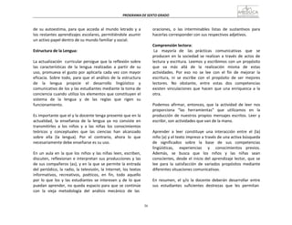 36
PROGRAMA	
  DE	
  SEXTO	
  GRADO	
  
	
  
	
  
	
  
	
  
de	
   su	
   autoestima,	
   para	
  que	
   acceda	
   al	
   mundo	
   letrado	
   y	
   a	
  
los	
  restantes	
  aprendizajes	
  escolares,	
  permitiéndole	
  asumir	
  
un	
  activo	
  papel	
  dentro	
  de	
  su	
  mundo	
  familiar	
  y	
  social.	
  
	
  
Estructura	
  de	
  la	
  Lengua:	
  
	
  
La	
  actualización	
  	
   curricular	
  persigue	
  que	
  la	
  reflexión	
  sobre	
  
las	
   características	
   de	
   la	
   lengua	
   realizadas	
   a	
   partir	
   de	
   su	
  
uso,	
  promueva	
  el	
  gusto	
  por	
  aplicarla	
  cada	
  vez	
  con	
  mayor	
  
eficacia.	
   Sobre	
   todo,	
   para	
   que	
   el	
   análisis	
   de	
   la	
   estructura	
  
de	
   	
   la	
   	
   lengua	
   	
   propicie	
   	
   el	
   	
   desarrollo	
   	
   lingüístico	
   	
   y	
  
comunicativo	
  de	
  los	
  y	
  las	
  estudiantes	
  mediante	
  la	
  toma	
  de	
  
conciencia	
  cuando	
  utiliza	
  los	
  elementos	
  que	
  constituyen	
  el	
  
sistema	
   de	
   la	
   lengua	
   y	
   de	
   las	
   reglas	
   que	
   rigen	
   su	
  
funcionamiento.	
  
	
  
Es	
  importante	
  que	
  el	
  y	
  la	
  docente	
  tenga	
  presente	
  que	
  en	
  la	
  
actualidad,	
   la	
   enseñanza	
   de	
   la	
   lengua	
   ya	
   no	
   consiste	
   en	
  
transmitirles	
   a	
   los	
   niños	
   y	
   a	
   las	
   niñas	
   los	
   conocimientos	
  
teóricos	
   y	
   conceptuales	
   que	
   las	
   ciencias	
   han	
   alcanzado	
  
sobre	
   ella	
   (la	
   lengua).	
   Por	
   el	
   contrario,	
   ahora	
   lo	
   que	
  
necesariamente	
  debe	
  enseñarse	
  es	
  su	
  uso.	
  
	
  
En	
   un	
  aula	
  en	
  la	
  que	
  los	
  niños	
  y	
  las	
  niñas	
  leen,	
  escriben,	
  
discuten,	
  reflexionan	
  e	
  interpretan	
  sus	
  producciones	
  y	
  las	
  
de	
  sus	
  compañeros	
  (as),	
  y	
  en	
  la	
  que	
  se	
  permite	
  la	
  entrada	
  
del	
  periódico,	
  la	
  radio,	
  la	
  televisión,	
  la	
  Internet,	
  los	
  textos	
  
informativos,	
  	
  recreativos,	
  	
  poéticos,	
  	
  en	
  	
  fin,	
  	
  todo	
  	
  aquello	
  
por	
   lo	
   que	
   los	
   y	
   las	
   estudiantes	
   se	
   interesen	
   y	
   de	
   lo	
   que	
  
puedan	
  aprender,	
  no	
  queda	
  espacio	
  para	
  que	
  se	
  continúe	
  
con	
  	
  la	
  	
  vieja	
  	
  metodología	
  	
  del	
  	
  análisis	
  	
  mecánico	
  	
  de	
  	
  las	
  
oraciones,	
   o	
   las	
   interminables	
   listas	
   de	
   sustantivos	
   para	
  
hacerlas	
  corresponder	
  con	
  sus	
  respectivos	
  adjetivos.	
  
	
  
Comprensión	
  lectora:	
  
La	
   	
   mayoría	
   de	
   	
   las	
   prácticas	
   	
   comunicativas	
   	
   que	
   	
   se	
  
producen	
   en	
   la	
   sociedad	
   se	
   realizan	
   a	
   través	
   de	
   actos	
  de	
  
lectura	
  y	
  escritura.	
  Leemos	
  y	
  escribimos	
  con	
  un	
  propósito	
  
que	
   va	
   más	
   allá	
   de	
   la	
   realización	
   misma	
   de	
   estas	
  
actividades.	
   Por	
   eso	
   no	
   se	
   lee	
   con	
   el	
   fin	
   de	
   mejorar	
   la	
  
escritura,	
   ni	
   se	
   escribe	
   con	
   el	
   propósito	
   de	
   ser	
   mejores	
  
lectores.	
  	
   No	
  	
  	
  obstante,	
  	
   entre	
  	
  	
  estas	
  	
   dos	
  	
   competencias	
  
existen	
   vinculaciones	
   que	
   hacen	
   que	
   una	
   enriquezca	
   a	
   la	
  
otra.	
  
	
  
Podemos	
   afirmar,	
   entonces,	
   que	
   la	
   actividad	
   de	
   leer	
   nos	
  
proporciona	
   “las	
   herramientas”	
   que	
   utilizamos	
   en	
   la	
  
producción	
   de	
   nuestros	
  propios	
   mensajes	
   escritos.	
   Leer	
   y	
  
escribir,	
  son	
  actividades	
  que	
  van	
  de	
  la	
  mano.	
  
	
  
Aprender	
   a	
  	
  leer	
  	
  constituye	
   una	
   interacción	
   entre	
  	
  el	
   (la)	
  
niño	
  (a)	
  y	
  el	
  texto	
  impreso	
  a	
  través	
  de	
  una	
  activa	
  búsqueda	
  
de	
   significados	
   sobre	
   la	
   base	
   de	
   sus	
   competencias	
  
lingüísticas,	
   	
   experiencias	
   	
   y	
   	
   conocimientos	
   previos.	
  
Además,	
   se	
   busca	
   que	
   los	
   niños	
   y	
   las	
   niñas	
   sean	
  
conscientes,	
  desde	
  el	
  inicio	
  del	
  aprendizaje	
  lector,	
  que	
  se	
  
lee	
   para	
   la	
   satisfacción	
   de	
   variados	
   propósitos	
   mediante	
  
diferentes	
  situaciones	
  comunicativas.	
  
	
  
En	
   resumen,	
   el	
   y/o	
   la	
   docente	
   deberán	
   desarrollar	
   entre	
  
sus	
  	
  estudiantes	
  	
  suficientes	
  	
  destrezas	
  	
  que	
  	
  les	
  	
  permitan	
  
 