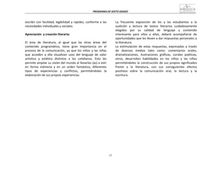 37
PROGRAMA	
  DE	
  SEXTO	
  GRADO	
  
	
  
	
  
	
  
	
  
escribir	
  con	
  facilidad,	
  legibilidad	
  y	
  rapidez,	
  conforme	
  a	
  las	
  
necesidades	
  individuales	
  y	
  sociales.	
  
	
  
Apreciación	
   y	
  creación	
  literaria:	
  
	
  
El	
   área	
   de	
   literatura,	
   al	
   igual	
   que	
   las	
   otras	
   áreas	
   del	
  
contenido	
   programático,	
   tiene	
   gran	
   importancia	
   en	
   el	
  
proceso	
   de	
   la	
   comunicación,	
   ya	
   que	
   los	
   niños	
   y	
   las	
   niñas	
  
que	
   acceden	
   a	
   ella	
   visualizan	
   usos	
   del	
   lenguaje	
   de	
   valor	
  
artístico	
   y	
   estético	
   distintos	
   a	
   los	
   cotidianos.	
   Esto	
   les	
  
permite	
  ampliar	
  su	
  visión	
  del	
  mundo	
  al	
  llevarlos	
  (as)	
  a	
  vivir	
  
en	
   forma	
   indirecta	
   y	
   en	
   un	
   orden	
   fantástico,	
   diferentes	
  
tipos	
   de	
   experiencias	
   y	
   conflictos,	
   permitiéndoles	
   la	
  
elaboración	
  de	
  sus	
  propias	
  experiencias.	
  
La	
   frecuente	
   exposición	
   de	
   los	
   y	
   las	
   estudiantes	
   a	
   la	
  
audición	
   y	
   lectura	
   de	
   textos	
   literarios	
   cuidadosamente	
  
elegidos	
   	
   por	
   	
   su	
   	
   calidad	
   	
   de	
   	
   lenguaje	
   	
   y	
   	
   contenido	
  
interesante	
   para	
   ellos	
   y	
   ellas,	
   deberá	
   acompañarse	
   de	
  
oportunidades	
  que	
  les	
  lleven	
  a	
  dar	
  respuestas	
  personales	
  a	
  
la	
  literatura.	
  
La	
   estimulación	
   de	
   estas	
   respuestas,	
   expresadas	
   a	
   través	
  
de	
   diversos	
   medios	
   tales	
   como:	
   comentarios	
   orales,	
  
dramatizaciones,	
   ilustraciones	
   gráficas,	
   corales	
   poéticas,	
  
otros,	
   desarrollan	
   habilidades	
   en	
   los	
   niños	
   y	
   las	
   niñas	
  
permitiéndoles	
  la	
  construcción	
  de	
  sus	
  propios	
  significados	
  
frente	
   a	
   la	
   literatura,	
   con	
   sus	
   consiguientes	
   efectos	
  
positivos	
   sobre	
   la	
   comunicación	
   oral,	
   la	
   lectura	
   y	
   la	
  
escritura.	
  
 